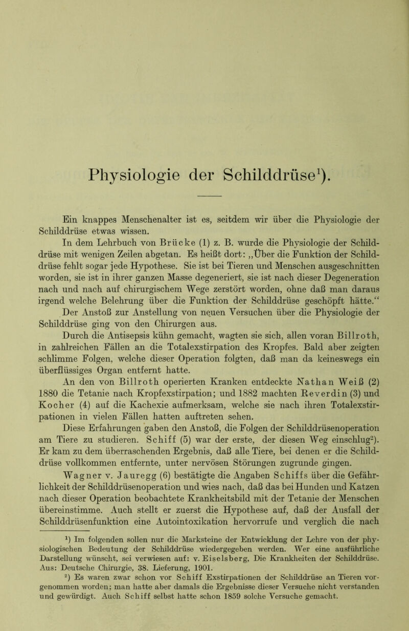 Physiologie der Schilddrüse1). Ein knappes Menschenalter ist es, seitdem wir über die Physiologie der Schilddrüse etwas wissen. In dem Lehrbuch von Brücke (1) z. B. wurde die Physiologie der Schild- drüse mit wenigen Zeilen abgetan. Es heißt dort: „Über die Funktion der Schild- drüse fehlt sogar jede Hypothese. Sie ist bei Tieren und Menschen ausgeschnitten worden, sie ist in ihrer ganzen Masse degeneriert, sie ist nach dieser Degeneration nach und nach auf chirurgischem Wege zerstört worden, ohne daß man daraus irgend welche Belehrung über die Funktion der Schilddrüse geschöpft hätte/' Der Anstoß zur Anstellung von neuen Versuchen über die Physiologie der Schilddrüse ging von den Chirurgen aus. Durch die Antisepsis kühn gemacht, wagten sie sich, allen voran Billroth, in zahlreichen Fallen an die Totalexstirpation des Kropfes. Bald aber zeigten schlimme Folgen, welche dieser Operation folgten, daß man da keineswegs ein überflüssiges Organ entfernt hatte. An den von Billroth operierten Kranken entdeckte Nathan Weiß (2) 1880 die Tetanie nach Kropfexstirpation; und 1882 machten Reverdin (3) und Kocher (4) auf die Kachexie aufmerksam, welche sie nach ihren Totalexstir- pationen in vielen Fällen hatten auftreten sehen. Diese Erfahrungen gaben den Anstoß, die Folgen der Schilddrüsenoperation am Tiere zu studieren. Schiff (5) war der erste, der diesen Weg einschlug2). Er kam zu dem überraschenden Ergebnis, daß alle Tiere, bei denen er die Schild- drüse vollkommen entfernte, unter nervösen Störungen zugrunde gingen. Wagner v. Jauregg (6) bestätigte die Angaben Schiffs über die Gefähr- lichkeit der Schilddrüsenoperation und wies nach, daß das bei Hunden und Katzen nach dieser Operation beobachtete Krankheitsbild mit der Tetanie der Menschen übereinstimme. Auch stellt er zuerst die Hypothese auf, daß der Ausfall der Schilddrüsenfunktion eine Autointoxikation hervorrufe und verglich die nach x) Im folgenden sollen nur die Marksteine der Entwicklung der Lehre von der phy- siologischen Bedeutung der Schilddrüse wiedergegeben werden. Wer eine ausführliche Darstellung wünscht, sei verwiesen auf: v. Eiseisberg, Die Krankheiten der Schilddrüse. Aus: Deutsche Chirurgie, 38. Lieferung, 1901. 2) Es waren zwar schon vor Schiff Exstirpationen der Schilddrüse an Tieren vor- genommen worden; man hatte aber damals die Ergebnisse dieser Versuche nicht verstanden und gewürdigt. Auch Schiff selbst hatte schon 1859 solche Versuche gemacht.