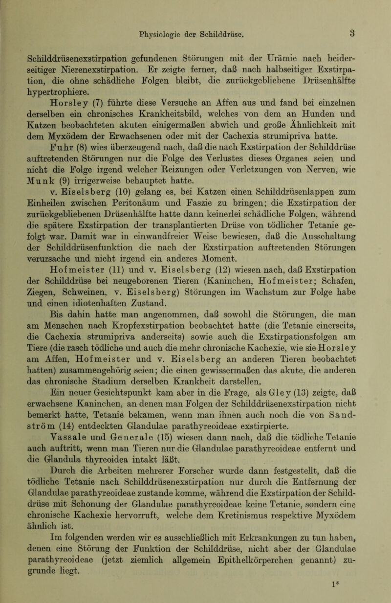 Schilddrüsenexstirpation gefundenen Störungen mit der Urämie nach beider- seitiger Nierenexstirpation. Er zeigte ferner, daß nach halbseitiger Exstirpa- tion, die ohne schädliche Folgen bleibt, die zurückgebliebene Drüsenhälfte hypertrophiere. Horsley (7) führte diese Versuche an Affen aus und fand bei einzelnen derselben ein chronisches Krankheitsbild, welches von dem an Hunden und Katzen beobachteten akuten einigermaßen abwich und große Ähnlichkeit mit dem Myxödem der Erwachsenen oder mit der Cachexia strumipriva hatte. Fuhr (8) wies überzeugend nach, daß die nach Exstirpation der Schilddrüse auf tretenden Störungen nur die Folge des Verlustes dieses Organes seien und nicht die Folge irgend welcher Reizungen oder Verletzungen von Nerven, wie Munk (9) irrigerweise behauptet hatte. v. Eiseisberg (10) gelang es, bei Katzen einen Schilddrüsenlappen zum Einheilen zwischen Peritonäum und Faszie zu bringen; die Exstirpation der zurückgebliebenen Drüsenhälfte hatte dann keinerlei schädliche Folgen, während die spätere Exstirpation der transplantierten Drüse von tödlicher Tetanie ge- folgt war. Damit war in einwandfreier Weise bewiesen, daß die Ausschaltung der Schilddrüsenfunktion die nach der Exstirpation auftretenden Störungen verursache und nicht irgend ein anderes Moment. Hofmeister (11) und v. Eiseisberg (12) wiesen nach, daß Exstirpation der Schilddrüse bei neugeborenen Tieren (Kaninchen, Hofmeister; Schafen, Ziegen, Schweinen, v. Eiseisberg) Störungen im Wachstum zur Folge habe und einen idiotenhaften Zustand. Bis dahin hatte man angenommen, daß sowohl die Störungen, die man am Menschen nach Kropfexstirpation beobachtet hatte (die Tetanie einerseits, die Cachexia strumipriva anderseits) sowie auch die Exstirpationsfolgen am Tiere (die rasch tödliche und auch die mehr chronische Kachexie, wie sie Horsley am Affen, Hofmeister und v. Eiseisberg an anderen Tieren beobachtet hatten) zusammengehörig seien; die einen gewissermaßen das akute, die anderen das chronische Stadium derselben Krankheit darstellen. Ein neuer Gesichtspunkt kam aber in die Frage, als Gl ey (13) zeigte, daß erwachsene Kaninchen, an denen man Folgen der Schilddrüsenexstirpation nicht bemerkt hatte, Tetanie bekamen, wenn man ihnen auch noch die von Sand- ström (14) entdeckten Glandulae parathyreoideae exstirpierte. Vassale und Generale (15) wiesen dann nach, daß die tödliche Tetanie auch auftritt, wenn man Tieren nur die Glandulae parathyreoideae entfernt und die Glandula thyreoidea intakt läßt. Durch die Arbeiten mehrerer Forscher wurde dann festgestellt, daß die tödliche Tetanie nach Schilddrüsenexstirpation nur durch die Entfernung der Glandulae parathyreoideae zustande komme, während die Exstirpation der Schild- drüse mit Schonung der Glandulae parathyreoideae keine Tetanie, sondern eine chronische Kachexie hervorruft, welche dem Kretinismus respektive Myxödem ähnlich ist. Im folgenden werden wir es ausschließlich mit Erkrankungen zu tun haben, denen eine Störung der Funktion der Schilddrüse, nicht aber der Glandulae parathyreoideae (jetzt ziemlich allgemein Epithelkörperchen genannt) zu- grunde liegt.