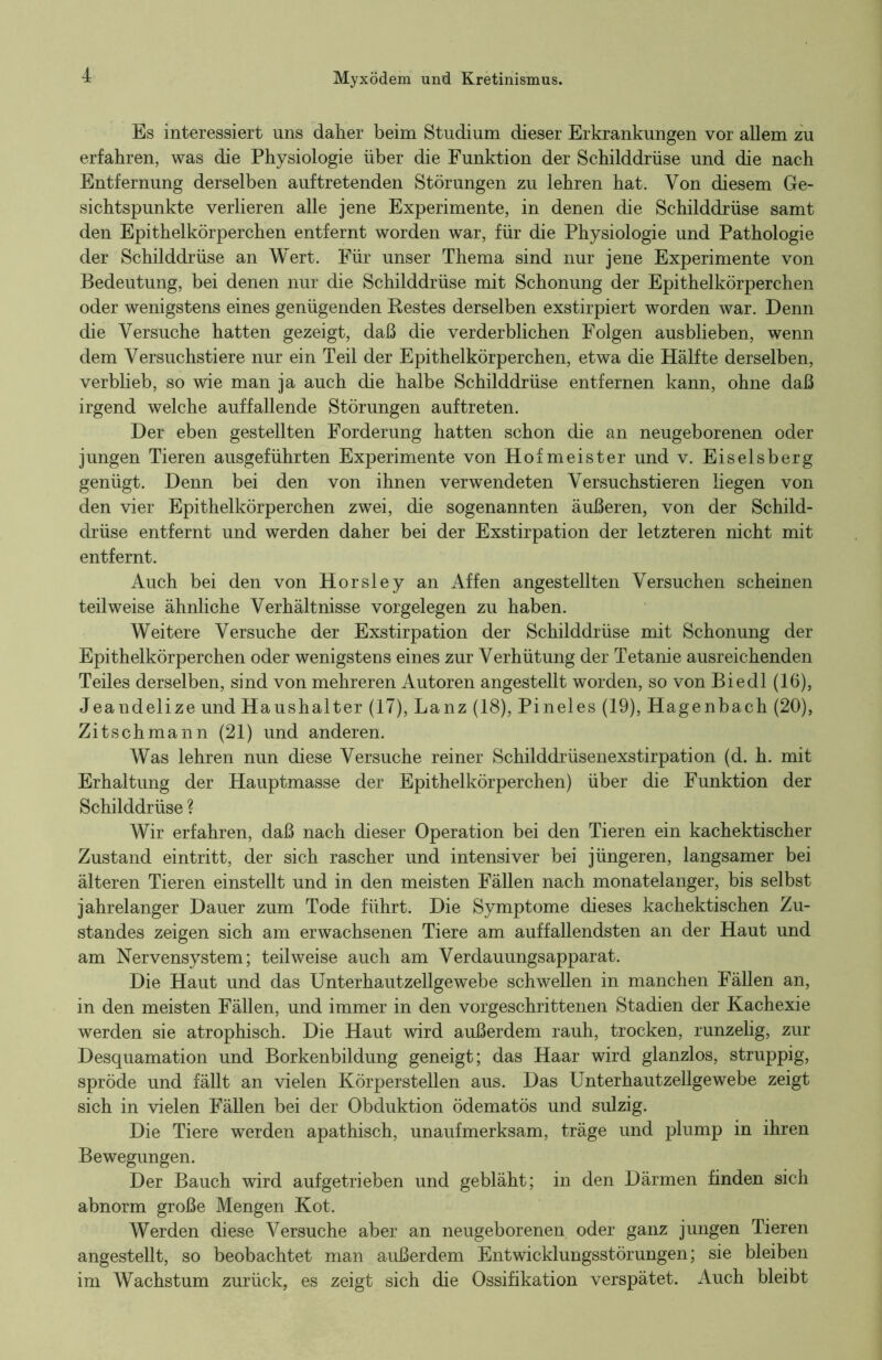 Es interessiert uns daher beim Studium dieser Erkrankungen vor allem zu erfahren, was die Physiologie über die Funktion der Schilddrüse und die nach Entfernung derselben auf tretenden Störungen zu lehren hat. Von diesem Ge- sichtspunkte verlieren alle jene Experimente, in denen die Schilddrüse samt den Epithelkörperchen entfernt worden war, für die Physiologie und Pathologie der Schilddrüse an Wert. Für unser Thema sind nur jene Experimente von Bedeutung, bei denen nur die Schilddrüse mit Schonung der Epithelkörperchen oder wenigstens eines genügenden Bestes derselben exstirpiert worden war. Denn die Versuche hatten gezeigt, daß die verderblichen Folgen ausblieben, wenn dem Versuchstiere nur ein Teil der Epithelkörperchen, etwa die Hälfte derselben, verblieb, so wie man ja auch die halbe Schilddrüse entfernen kann, ohne daß irgend welche auffallende Störungen auftreten. Der eben gestellten Forderung hatten schon die an neugeborenen oder jungen Tieren ausgeführten Experimente von Hofmeister und v. Eiseisberg genügt. Denn bei den von ihnen verwendeten Versuchstieren liegen von den vier Epithelkörperchen zwei, die sogenannten äußeren, von der Schild- drüse entfernt und werden daher bei der Exstirpation der letzteren nicht mit entfernt. Auch bei den von Horsley an Affen angestellten Versuchen scheinen teilweise ähnliche Verhältnisse Vorgelegen zu haben. Weitere Versuche der Exstirpation der Schilddrüse mit Schonung der Epithelkörperchen oder wenigstens eines zur Verhütung der Tetanie ausreichenden Teiles derselben, sind von mehreren Autoren angestellt worden, so von Biedl (16), J eandelize und Haus halt er (17), Lanz (18), Pineies (19), Hagenbach (20), Zitschmann (21) und anderen. Was lehren nun diese Versuche reiner Schilddrüsenexstirpation (d. h. mit Erhaltung der Hauptmasse der Epithelkörperchen) über die Funktion der Schilddrüse ? Wir erfahren, daß nach dieser Operation bei den Tieren ein kachektischer Zustand eintritt, der sich rascher und intensiver bei jüngeren, langsamer bei älteren Tieren einstellt und in den meisten Fällen nach monatelanger, bis selbst jahrelanger Dauer zum Tode führt. Die Symptome dieses kachektischen Zu- standes zeigen sich am erwachsenen Tiere am auffallendsten an der Haut und am Nervensystem; teilweise auch am Verdauungsapparat. Die Haut und das Unterhautzellgewebe schwellen in manchen Fällen an, in den meisten Fällen, und immer in den vorgeschrittenen Stadien der Kachexie werden sie atrophisch. Die Haut wird außerdem rauh, trocken, runzelig, zur Desquamation und Borkenbildung geneigt; das Haar wird glanzlos, struppig, spröde und fällt an vielen Körperstellen aus. Das Unterhautzellgewebe zeigt sich in vielen Fällen bei der Obduktion ödematös und sulzig. Die Tiere werden apathisch, unaufmerksam, träge und plump in ihren Bewegungen. Der Bauch wird aufgetrieben und gebläht; in den Därmen finden sich abnorm große Mengen Kot. Werden diese Versuche aber an neugeborenen oder ganz jungen Tieren angestellt, so beobachtet man außerdem Entwicklungsstörungen; sie bleiben im Wachstum zurück, es zeigt sich die Ossifikation verspätet. Auch bleibt
