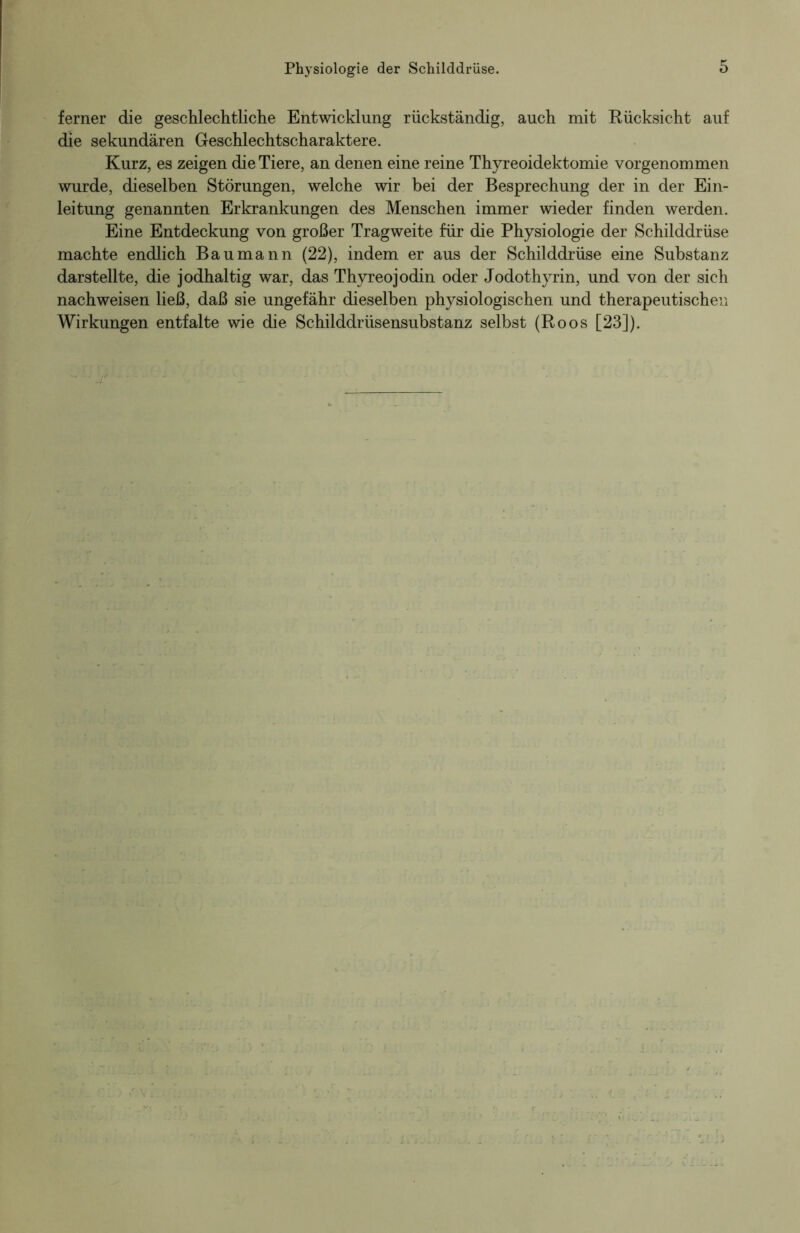 ferner die geschlechtliche Entwicklung rückständig, auch mit Rücksicht auf die sekundären Geschlechtscharaktere. Kurz, es zeigen die Tiere, an denen eine reine Thyreoidektomie vorgenommen wurde, dieselben Störungen, welche wir bei der Besprechung der in der Ein- leitung genannten Erkrankungen des Menschen immer wieder finden werden. Eine Entdeckung von großer Tragweite für die Physiologie der Schilddrüse machte endlich Bau mann (22), indem er aus der Schilddrüse eine Substanz darstellte, die jodhaltig war, das Thyreo jodin oder Jodothyrin, und von der sich nachweisen ließ, daß sie ungefähr dieselben physiologischen und therapeutischen Wirkungen entfalte wie die Schilddrüsensubstanz selbst (Roos [23]).