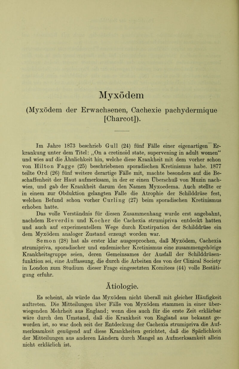 Myxödem (Myxödem der Erwachsenen, Cachexie pachydermique [Charcot]). Im Jahre 1873 beschrieb Gull (24) fünf Fälle einer eigenartigen Er- krankung unter dem Titel: „On a cretinoid state, supervening in adult women“ und wies auf die Ähnlichkeit hin, welche diese Krankheit mit dem vorher schon von Hilton Fagge (25) beschriebenen sporadischen Kretinismus habe. 1877 teilte Ord (26) fünf weitere derartige Fälle mit, machte besonders auf die Be- schaffenheit der Haut aufmerksam, in der er einen Überschuß von Muzin nach- wies, und gab der Krankheit darum den Namen Myxoedema. Auch stellte er in einem zur Obduktion gelangten Falle die Atrophie der Schilddrüse fest, welchen Befund schon vorher Curling (27) beim sporadischen Kretinismus erhoben hatte. Das volle Verständnis für diesen Zusammenhang wurde erst angebahnt, nachdem Reverdin und Kocher die Cachexia strumipriva entdeckt hatten und auch auf experimentellem Wege durch Exstirpation der Schilddrüse ein dem Myxödem analoger Zustand erzeugt worden war. Semon (28) hat als erster klar ausgesprochen, daß Myxödem, Cachexia strumipriva, sporadischer und endemischer Kretinismus eine zusammengehörige Krankheitsgruppe seien, deren Gemeinsames der Ausfall der Schilddrüsen- funktion sei, eine Auffassung, die durch die Arbeiten des von der Clinical Society in London zum Studium dieser Frage eingesetzten Komitees (44) volle Bestäti- gung erfuhr. Ätiologie. Es scheint, als würde das Myxödem nicht überall mit gleicher Häufigkeit auftreten. Die Mitteilungen über Fälle von Myxödem stammen in einer über- wiegenden Mehrheit aus England; wenn dies auch für die erste Zeit erklärbar wäre durch den Umstand, daß die Krankheit von England aus bekannt ge- worden ist, so war doch seit der Entdeckung der Cachexia strumipriva die Auf- merksamkeit genügend auf diese Krankheiten gerichtet, daß die Spärlichkeit der Mitteilungen aus anderen Ländern durch Mangel an Aufmerksamkeit allein nicht erklärlich ist.