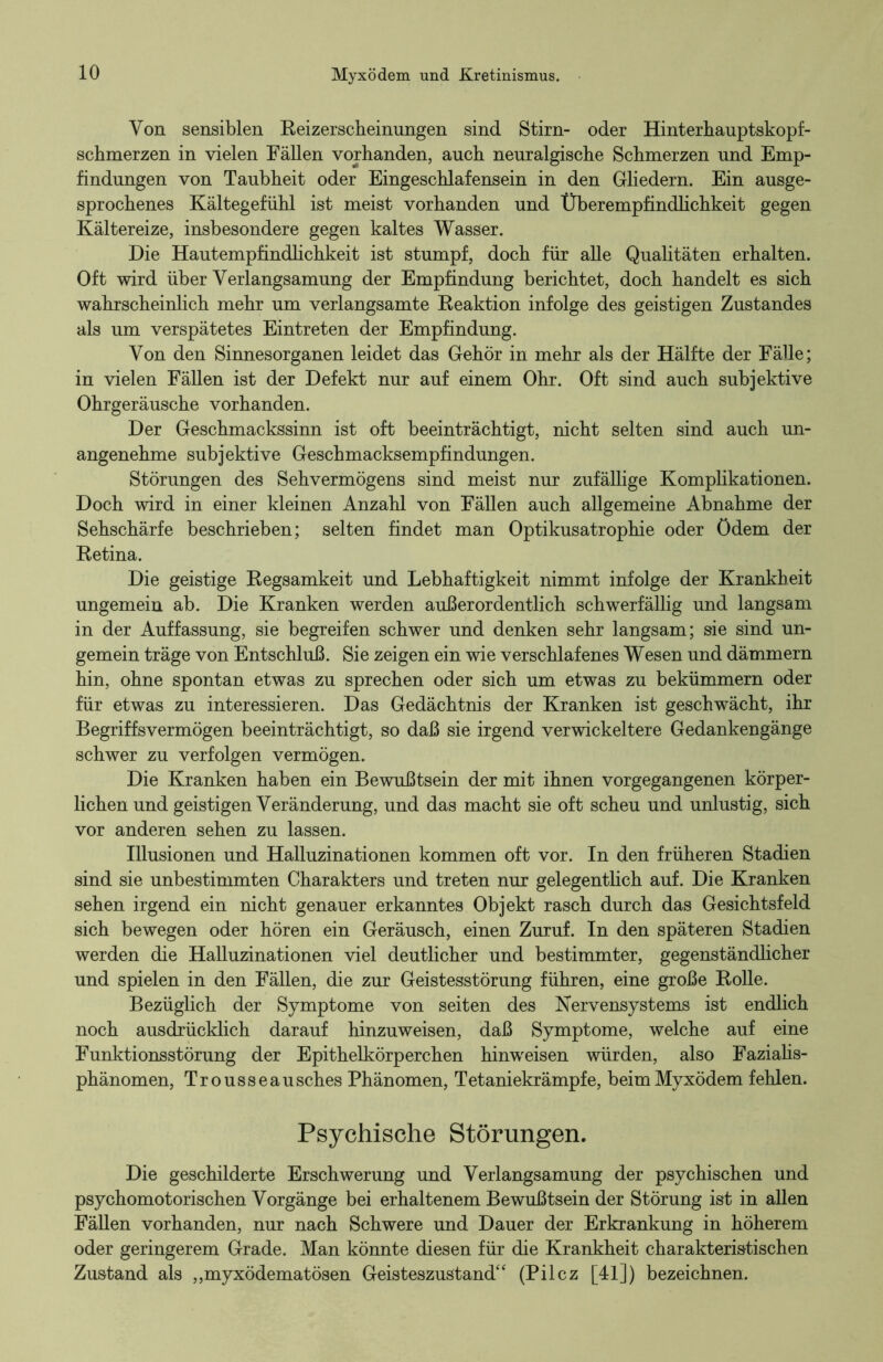 Von sensiblen Reizerscbeinungen sind Stirn- oder Hinterhauptskopf- scbmerzen in vielen Fällen vorhanden, auch neuralgische Schmerzen und Emp- findungen von Taubheit oder Eingeschlafensein in den Gliedern. Ein ausge- sprochenes Kältegefühl ist meist vorhanden und Überempfindlichkeit gegen Kältereize, insbesondere gegen kaltes Wasser. Die Hautempfindlichkeit ist stumpf, doch für alle Qualitäten erhalten. Oft wird über Verlangsamung der Empfindung berichtet, doch handelt es sich wahrscheinlich mehr um verlangsamte Reaktion infolge des geistigen Zustandes als um verspätetes Eintreten der Empfindung. Von den Sinnesorganen leidet das Gehör in mehr als der Hälfte der Fälle; in vielen Fällen ist der Defekt nur auf einem Ohr. Oft sind auch subjektive Ohrgeräusche vorhanden. Der Geschmackssinn ist oft beeinträchtigt, nicht selten sind auch un- angenehme subjektive Geschmacksempfindungen. Störungen des Sehvermögens sind meist nur zufällige Komplikationen. Doch wird in einer kleinen Anzahl von Fällen auch allgemeine Abnahme der Sehschärfe beschrieben; selten findet man Optikusatrophie oder ödem der Retina. Die geistige Regsamkeit und Lebhaftigkeit nimmt infolge der Krankheit ungemein ab. Die Kranken werden außerordentlich schwerfällig und langsam in der Auffassung, sie begreifen schwer und denken sehr langsam; sie sind un- gemein träge von Entschluß. Sie zeigen ein wie verschlafenes Wesen und dämmern hin, ohne spontan etwas zu sprechen oder sich um etwas zu bekümmern oder für etwas zu interessieren. Das Gedächtnis der Kranken ist geschwächt, ihr Begriffsvermögen beeinträchtigt, so daß sie irgend verwickeltere Gedankengänge schwer zu verfolgen vermögen. Die Kranken haben ein Bewußtsein der mit ihnen vorgegangenen körper- lichen und geistigen Veränderung, und das macht sie oft scheu und unlustig, sich vor anderen sehen zu lassen. Illusionen und Halluzinationen kommen oft vor. In den früheren Stadien sind sie unbestimmten Charakters und treten nur gelegentlich auf. Die Kranken sehen irgend ein nicht genauer erkanntes Objekt rasch durch das Gesichtsfeld sich bewegen oder hören ein Geräusch, einen Zuruf. In den späteren Stadien werden die Halluzinationen viel deutlicher und bestimmter, gegenständlicher und spielen in den Fällen, die zur Geistesstörung führen, eine große Rolle. Bezüglich der Symptome von seiten des Nervensystems ist endlich noch ausdrücklich darauf hinzuweisen, daß Symptome, welche auf eine Funktionsstörung der Epithelkörperchen hinweisen würden, also Fazialis- phänomen, Trousseausches Phänomen, Tetaniekrämpfe, beim Myxödem fehlen. Psychische Störungen. Die geschilderte Erschwerung und Verlangsamung der psychischen und psychomotorischen Vorgänge bei erhaltenem Bewußtsein der Störung ist in allen Fällen vorhanden, nur nach Schwere und Dauer der Erkrankung in höherem oder geringerem Grade. Man könnte diesen für die Krankheit charakteristischen Zustand als „myxödematösen Geisteszustand44 (Pilcz [41]) bezeichnen.