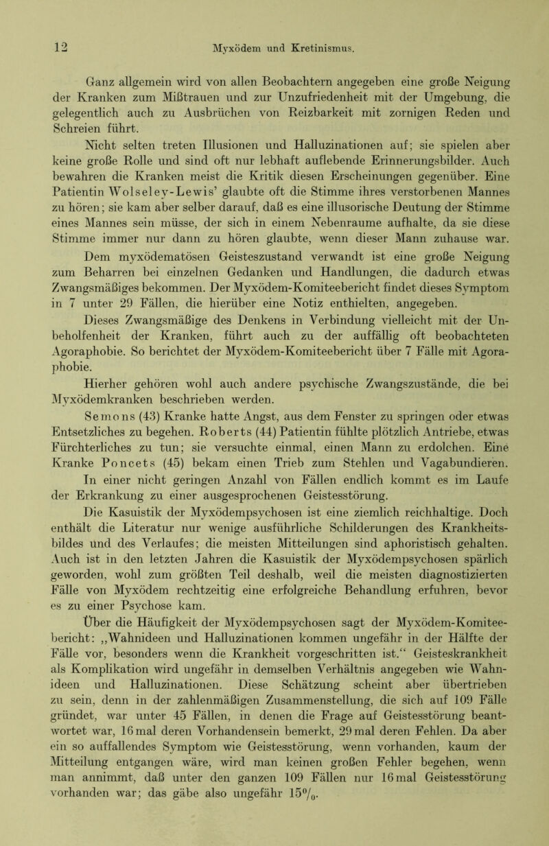 Ganz allgemein wird von allen Beobachtern angegeben eine große Neigung der Kranken zum Mißtrauen und zur Unzufriedenheit mit der Umgebung, die gelegentlich auch zu Ausbrüchen von Reizbarkeit mit zornigen Reden und Schreien führt. Nicht selten treten Illusionen und Halluzinationen auf; sie spielen aber keine große Rolle und sind oft nur lebhaft auflebende Erinnerungsbilder. Auch bewahren die Kranken meist die Kritik diesen Erscheinungen gegenüber. Eine Patientin Wolseley-Lewis’ glaubte oft die Stimme ihres verstorbenen Mannes zu hören; sie kam aber selber darauf, daß es eine illusorische Deutung der Stimme eines Mannes sein müsse, der sich in einem Nebenraume aufhalte, da sie diese Stimme immer nur dann zu hören glaubte, wenn dieser Mann zuhause war. Dem myxödematösen Geisteszustand verwandt ist eine große Neigung zum Beharren bei einzelnen Gedanken und Handlungen, die dadurch etwas Zwangsmäßiges bekommen. Der Myxödem-Komiteebericht findet dieses Symptom in 7 unter 29 Fällen, die hierüber eine Notiz enthielten, angegeben. Dieses Zwangsmäßige des Denkens in Verbindung vielleicht mit der Un- beholfenheit der Kranken, führt auch zu der auffällig oft beobachteten Agoraphobie. So berichtet der Myxödem-Komiteebericht über 7 Fälle mit Agora- phobie. Hierher gehören wohl auch andere psychische Zwangszustände, die bei Myxödemkranken beschrieben werden. Semons (43) Kranke hatte Angst, aus dem Fenster zu springen oder etwas Entsetzliches zu begehen. Roberts (44) Patientin fühlte plötzlich Antriebe, etwas Fürchterliches zu tun; sie versuchte einmal, einen Mann zu erdolchen. Eine Kranke Poncets (45) bekam einen Trieb zum Stehlen und Vagabundieren. In einer nicht geringen Anzahl von Fällen endlich kommt es im Laufe der Erkrankung zu einer ausgesprochenen Geistesstörung. Die Kasuistik der Myxödempsychosen ist eine ziemlich reichhaltige. Doch enthält die Literatur nur wenige ausführliche Schilderungen des Krankheits- bildes und des Verlaufes; die meisten Mitteilungen sind aphoristisch gehalten. Auch ist in den letzten Jahren die Kasuistik der Myxödempsychosen spärlich geworden, wohl zum größten Teil deshalb, weil die meisten diagnostizierten Fälle von Myxödem rechtzeitig eine erfolgreiche Behandlung erfuhren, bevor es zu einer Psychose kam. Über die Häufigkeit der Myxödempsychosen sagt der Myxödem-Komitee- bericht: „Wahnideen und Halluzinationen kommen ungefähr in der Hälfte der Fälle vor, besonders wenn die Krankheit vorgeschritten ist/* Geisteskrankheit als Komplikation wird ungefähr in demselben Verhältnis angegeben wie Wahn- ideen und Halluzinationen. Diese Schätzung scheint aber übertrieben zu sein, denn in der zahlenmäßigen Zusammenstellung, die sich auf 109 Fälle gründet, war unter 45 Fällen, in denen die Frage auf Geistesstörung beant- wortet war, 16 mal deren Vorhandensein bemerkt, 29 mal deren Fehlen. Da aber ein so auffallendes Symptom wie Geistesstörung, wenn vorhanden, kaum der Mitteilung entgangen wäre, wird man keinen großen Fehler begehen, wenn man annimmt, daß unter den ganzen 109 Fällen nur 16 mal Geistesstörung vorhanden war; das gäbe also ungefähr 15%.