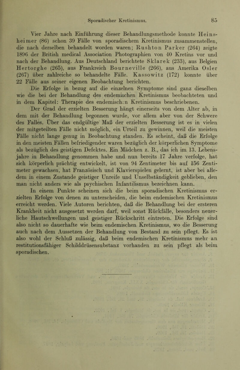 Vier Jahre nach Einführung dieser Behandlungsmethode konnte Heins- heim er (86) schon 39 Fälle von sporadischem Kretinismus zusammenstellen, die nach derselben behandelt worden waren; B-ushton Parker (264) zeigte 1896 der British medical Association Photographien von 40 Kretins vor und nach der Behandlung. Aus Deutschland berichtete Sklarek (233), aus Belgien Hertorghe (265), aus Frankreich Bourneville (266), aus Amerika Osler (267) über zahlreiche so behandelte Fälle. Kassowitz (172) konnte über 22 Fälle aus seiner eigenen Beobachtung berichten. Die Erfolge in bezug auf die einzelnen Symptome sind ganz dieselben wie die bei der Behandlung des endemischen Kretinismus beobachteten und in dem Kapitel: Therapie des endemischen Kretinismus beschriebenen. Der Grad der erzielten Besserung hängt einerseits von dem Alter ab, in dem mit der Behandlung begonnen wurde, vor allem aber von der Schwere des Falles. Über das endgültige Maß der erzielten Besserung ist es in vielen der mitgeteilten Fälle nicht möglich, ein Urteil zu gewinnen, weil die meisten Fälle nicht lange genug in Beobachtung standen. Es scheint, daß die Erfolge in den meisten Fällen befriedigender waren bezüglich der körperlichen Symptome als bezüglich des geistigen Defektes. Ein Mädchen z. B., das ich im 13. Lebens- jahre in Behandlung genommen habe und nun bereits 17 Jahre verfolge, hat sich körperlich prächtig entwickelt, ist von 94 Zentimeter bis auf 156 Zenti- meter gewachsen, hat Französisch und Klavierspielen gelernt, ist aber bei alle- dem in einem Zustande geistiger Unreife und Unselbständigkeit geblieben, den man nicht anders wie als psychischen Infantilismus bezeichnen kann. In einem Punkte scheinen sich die beim sporadischen Kretinismus er- zielten Erfolge von denen zu unterscheiden, die beim endemischen Kretinismus erreicht werden. Viele Autoren berichten, daß die Behandlung bei der ersteren Krankheit nicht ausgesetzt werden darf, weil sonst Rückfälle, besonders neuer- liche Hautschwellungen und geistiger Rückschritt eintreten. Die Erfolge sind also nicht so dauerhafte wie beim endemischen Kretinismus, wo die Besserung auch nach dem Aussetzen der Behandlung von Bestand zu sein pflegt. Es ist also wohl der Schluß zulässig, daß beim endemischen Kretinismus mehr an restitutionsfähiger Schilddrüsensubstanz vorhanden zu sein pflegt als beim sporadischen.