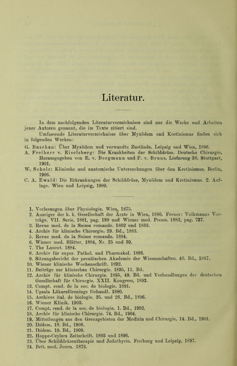 Literatur In dem nachfolgenden Literaturverzeichnisse sind nur die Werke und Arbeiten jener Autoren genannt, die im Texte zitiert sind. Umfassende Literaturverzeichnisse über Myxödem und Kretinismus finden sich in folgenden Werken: G. Busch an: Über Myxödem und verwandte Zustände. Leipzig und Wien, 1896. A. Freiherr v. Eiseisberg: Die Krankheiten der Schilddrüse. Deutsche Chirurgie. Herausgegeben von E. v. Bergmann und P. v. Bruns. Lieferung 38. Stuttgart,. 1901. AY. Scholz: Klinische und anatomische Untersuchungen über den Kretinismus. Berlin, 1906. C. A. Ewald: Die Erkrankungen der Schilddrüse, Myxödem und Kretinismus. 2. Auf- lage. Wien und Leipzig, 1909. 1. Vorlesungen über Physiologie. Wien, 1875. 2. Anzeiger der k. k. Gesellschaft der Ärzte in Wien, 1880. Ferner: Volkmanns Vor- träge. VII. Serie, 1881, pag. 189 und Wiener med. Presse. 1883, pag. 737. 3. Revue med. de la Suisse romande. 1882 und 1883. 4. Archiv für klinische Chirurgie. 29. Bd., 1883. 5. Revue med. de la Suisse romande. 1884. 6. Wiener med. Blätter. 1884, Kr. 25 und 30. 7. The Lancet. 1884. 8. Archiv für exper. Pathol. und Pharmakol. 1886. 9. Sitzungsbericht der preußischen Akademie der Wissenschaften. 40. Bd., 1887. 10. Wiener klinische Wochenschrift. 1892. 11. Beiträge zur klinischen Chirurgie. 1895, 11. Bd. 12. Archiv für klinische Chirurgie. 1895, 49. Bd. und Verhandlungen der deutschen, Gesellschaft für Chirurgie. XXII. Kongress, 1893. 13. Compt. rend. de la soc. de biologie. 1891. 14. Upsala Läkareförenings förhandl. 1880. 15. Archives ital. de biologie. 25. und 26. Bd., 1896. 16. Wiener Klinik. 1903. 17. Compt. rend. de la soc. de biologie. 1. Bd., 1902. 18. Archiv für klinische Chirurgie. 74. Bd., 1904. 19. Mitteilungen aus den Grenzgebieten der Medizin und Chirurgie. 14. Bd., 1904. 20. Ibidem. 18. Bd., 1908. 21. Ibidem. 19. Bd., 1909. 22. Hoppe-Ceylers Zeitschrift. 1895 und 1896. 23. Über Schilddrüsentherapie und Jodothyrin. Freiburg und Leipzig, 1897. 24. Brit. med. Journ. 1873.