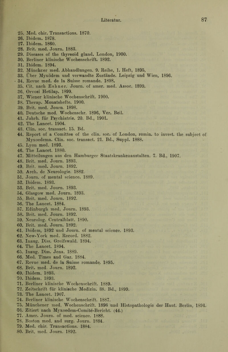 25. Med. chir. Transactions. 1870. 26. Ibidem. 1878. 27. Ibidem. 1860. 28. Brit. med. Journ. 1888. 29. Diseases of the thyreoid gland. London, 1900. 30. Berliner klinische Wochenschrift. 1892. 31. Ibidem. 1894. 32. Münchner med. Abhandlungen. 9. Reihe, 1. Heft, 1895, 33. Über Myxödem und verwandte Zustände. Leipzig und Wien, 1896. 34. Revue med. de la Suisse romande. 1898. 35. Cit. nach Eshner. Journ. of amer. med. Assoc. 1899. 36. Orvosi Hetilap. 1899. 37. Wiener klinische Wochenschrift. 1900. 38. Therap. Monatshefte. 1900. 39. Brit. med. Journ. 1898. 40. Deutsche med. Wochenschr. 1896, Ver. Beil. 41. Jahrb. für Psychiatrie. 20. Bd., 1901. 42. The Lancet. 1904. 43. Clin. soc. transact. 15. Bd. 44. Report of a Comittee of the clin. soc. of London, romin. to invest. the subject of Myxoedema. Clin. soc. transact. 21. Bd., Suppl. 1888. 45. Lyon med. 1893. 46. The Lancet. 1880. 47. Mitteilungen aus den Hamburger Staatskrankenanstalten. 7. Bd., 1907. 48. Brit. med. Journ. 1893. 49. Brit. med. Journ. 1892. 50. Arch. de Neurologie. 1882. 51. Journ. of mental Science. 1889. 52. Ibidem. 1893. 53. Brit. med. Journ. 1893. 54. Glasgow med. Journ. 1893. 55. Brit. med. Journ. 1892. 56. The Lancet. 1884. 57. Edinburgh med. Journ. 1893. 58. Brit. med. Journ. 1892. 59. Neurolog. Centralblatt. 1890. 60. Brit. med. Journ. 1892. 61. Ibidem, 1892 und Journ. of mental Science. 1893. 62. New-York med. Record. 1882. 63. Inaug. Diss. Greifswald. 1894. 64. The Lancet. 1894. 65. Inaug. Diss. Jena. 1889. 66. Med. Times and Gaz. 1884. 67. Revue med. de la Suisse romande. 1895. 68. Brit. med. Journ. 1892. 69. Ibidem. 1893. 70. Ibidem. 1893. 71. Berliner klinische Wochenschrift. 1889. 72. Zeitschrift für klinische Medizin. 38. Bd., 1899. 73. The Lancet. 1907. 74. Berliner klinische Wochenschrift. 1887. 75. Münchener med. Wochenschrift. 1896 und Histopathologie der Haut. Berlin, 1894. 76. Zitiert nach Myxoedem-Comite-Bericht. (44.) 77. Amer. Journ. of med. science. 1888. 78. Boston med. and surg. Journ. 1884. 79. Med. chir. Transactions. 1884.