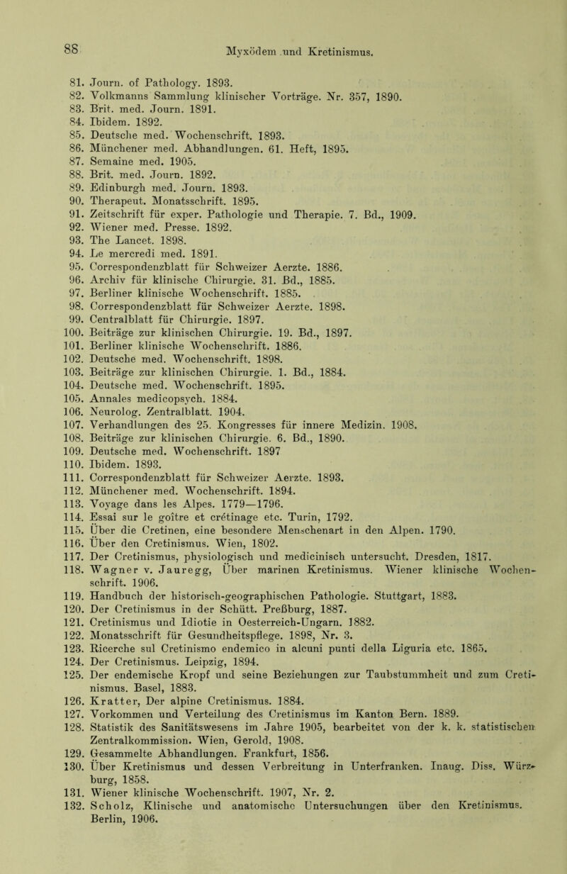 81. Journ. of Pathology. 1893. 82. Volkmanns Sammlung klinischer Vorträge. Kr. 357, 1890. 83. Brit. med. Journ. 1891. 84. Ibidem. 1892. 85. Deutsche med. Wochenschrift. 1893. 86. Münchener med. Abhandlungen. 61. Heft, 1895. 87. Semaine med. 1905. 88. Brit. med. Journ. 1892. 89. Edinburgh med. Journ. 1893. 90. Therapeut. Monatsschrift. 1895. 91. Zeitschrift für exper. Pathologie und Therapie. 7. Bd., 1909. 92. Wiener med. Presse. 1892. 93. The Lancet. 1898. 94. Le mercredi med. 1891. 95. Correspondenzblatt für Schweizer Aerzte. 1886. 96. Archiv für klinische Chirurgie. 31. Bd., 1885. 97. Berliner klinische Wochenschrift. 1885. . 98. Correspondenzblatt für Schweizer Aerzte. 1898. 99. Centralblatt für Chirurgie. 1897. 100. Beiträge zur klinischen Chirurgie. 19. Bd., 1897. 101. Berliner klinische Wochenschrift. 1886. 102. Deutsche med. Wochenschrift. 1898. 103. Beiträge zur klinischen Chirurgie. 1. Bd., 1884. 104. Deutsche med. Wochenschrift. 1895. 105. Annales medicopsych. 1884. 106. Neurolog. Zentralblatt. 1904. 107. Verhandlungen des 25. Kongresses für innere Medizin. 1908. 108. Beiträge zur klinischen Chirurgie. 6. Bd., 1890. 109. Deutsche med. Wochenschrift. 1897 110. Ibidem. 1893. 111. Correspondenzblatt für Schweizer Aerzte. 1893. 112. Münchener med. Wochenschrift. 1894. 113. Voyage dans les Alpes. 1779—1796. 114. Essai sur le goitre et cretinage etc. Turin, 1792. 115. Über die Cretinen, eine besondere Menschenart in den Alpen. 1790. 116. Über den Cretinismus. Wien, 1802. 117. Der Cretinismus, physiologisch und medicinisch untersucht. Dresden, 1817. 118. Wagner v. Jauregg, Über marinen Kretinismus. Wiener klinische Wochen- schrift. 1906. 119. Handbuch der historisch-geographischen Pathologie. Stuttgart, 1883. 120. Der Cretinismus in der Schütt. Preßburg, 1887. 121. Cretinismus und Idiotie in Oesterreich-Ungarn. 1882. 122. Monatsschrift für Gesundheitspflege. 1898, Nr. 3. 123. Bicerche sul Cretinismo endemico in alcuni punti della Liguria etc. 1865. 124. Der Cretinismus. Leipzig, 1894. 125. Der endemische Kropf und seine Beziehungen zur Taubstummheit und zum Creti- nismus. Basel, 1883. 126. Kratter, Der alpine Cretinismus. 1884. 127. Vorkommen und Verteilung des Cretinismus im Kanton Bern. 1889. 128. Statistik des Sanitätswesens im Jahre 1905, bearbeitet von der k. k. statistischen Zentralkommission. Wien, Gerold, 1908. 129. Gesammelte Abhandlungen. Frankfurt, 1856. 130. Über Kretinismus und dessen Verbreitung in Unterfranken. Inaug. Diss. Würz~ bürg, 1858. 131. Wiener klinische Wochenschrift. 1907, Nr. 2. 132. Scholz, Klinische und anatomische Untersuchungen über den Kretinismus. Berlin, 1906.
