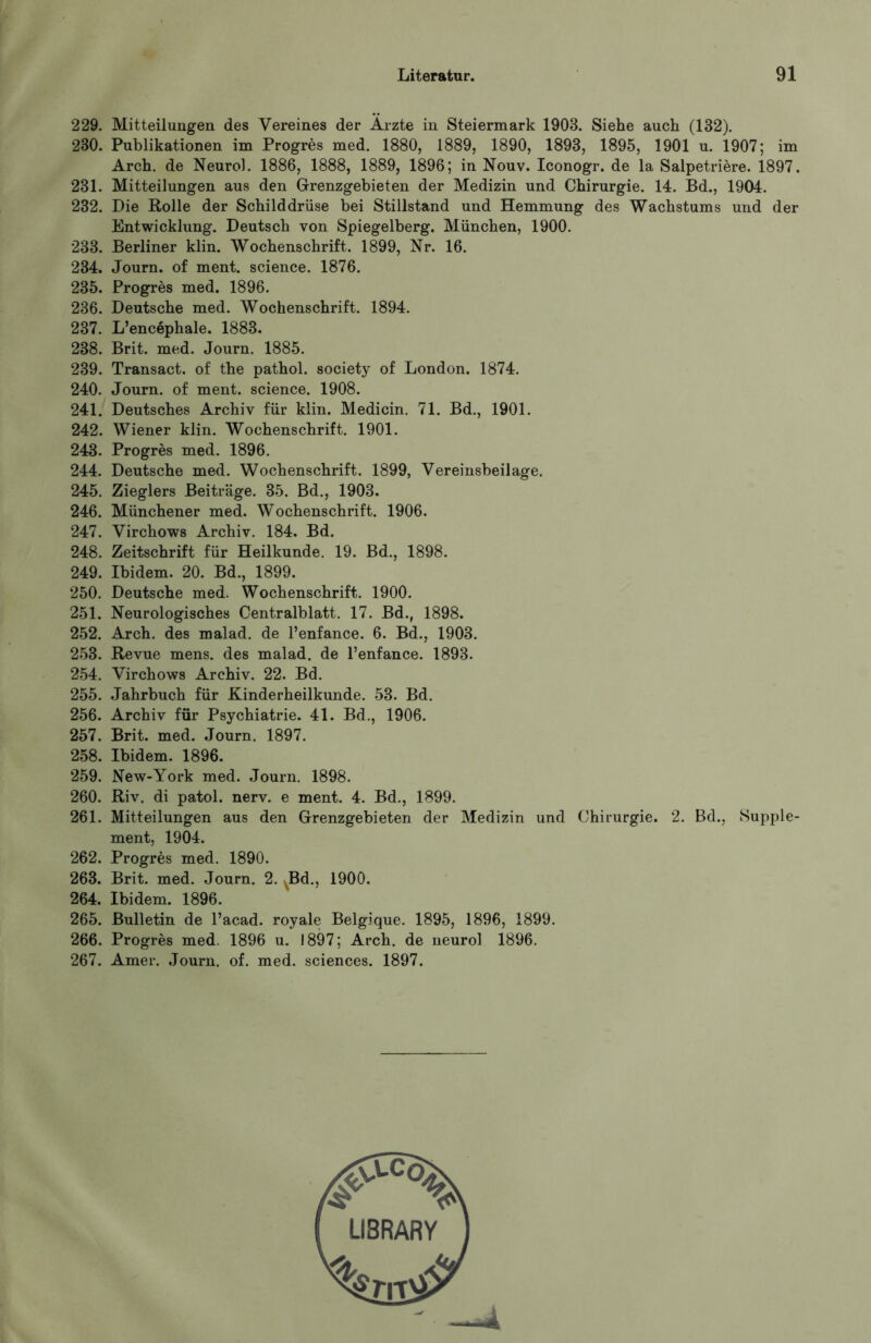 229. Mitteilungen des Vereines der Ärzte in Steiermark 1908. Siehe auch (132). 230. Publikationen im Progres med. 1880, 1889, 1890, 1893, 1895, 1901 u. 1907; im Arch. de Neurol. 1886, 1888, 1889, 1896; in Nouv. Iconogr. de la Salpetriere. 1897. 231. Mitteilungen aus den Grenzgebieten der Medizin und Chirurgie. 14. Bd., 1904. 232. Die Rolle der Schilddrüse bei Stillstand und Hemmung des Wachstums und der Entwicklung. Deutsch von Spiegelberg. München, 1900. 233. Berliner klin. Wochenschrift. 1899, Nr. 16. 234. Journ. of ment, science. 1876. 235. Progres med. 1896. 236. Deutsche med. Wochenschrift. 1894. 237. L’encephale. 1883. 238. Brit. med. Journ. 1885. 239. Transact. of the pathol. society of London. 1874. 240. Journ. of ment, science. 1908. 241. Deutsches Archiv für klin. Medicin. 71. Bd., 1901. 242. Wiener klin. Wochenschrift. 1901. 243. Progres med. 1896. 244. Deutsche med. Wochenschrift. 1899, Vereinsbeilage. 245. Zieglers Beiträge. 35. Bd., 1903. 246. Münchener med. Wochenschrift. 1906. 247. Virchows Archiv. 184. Bd. 248. Zeitschrift für Heilkunde. 19. Bd., 1898. 249. Ibidem. 20. Bd., 1899. 250. Deutsche med. Wochenschrift. 1900. 251. Neurologisches Centralblatt. 17. Bd., 1898. 252. Arch. des malad, de l’enfance. 6. Bd., 1903. 253. Revue mens, des malad, de l’enfance. 1893. 254. Virchows Archiv. 22. Bd. 255. Jahrbuch für Kinderheilkunde. 53. Bd. 256. Archiv für Psychiatrie. 41. Bd., 1906. 257. Brit. med. Journ. 1897. 258. Ibidem. 1896. 259. New-York med. Journ. 1898. 260. Riv. di patol. nerv, e ment. 4. Bd., 1899. 261. Mitteilungen aus den Grenzgebieten der Medizin und Chirurgie. 2. Bd., Supple- ment, 1904. 262. Progres med. 1890. 263. Brit. med. Journ. 2. ^Bd., 1900. 264. Ibidem. 1896. 265. Bulletin de l’acad. royale Belgique. 1895, 1896, 1899. 266. Progres med. 1896 u. 1897; Arch. de neurol 1896. 267. Amer. Journ. of. med. Sciences. 1897.