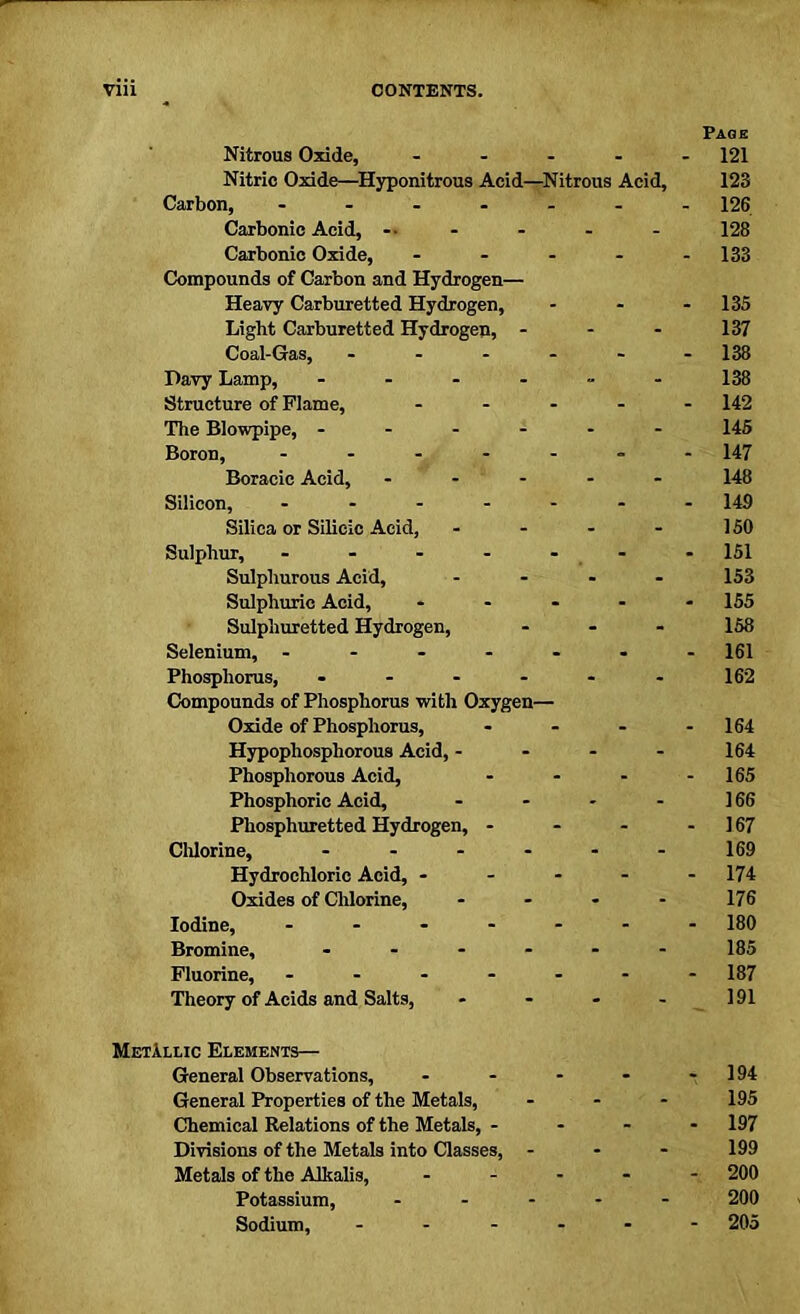 Nitrous Oxide, .... Nitric Oxide—Hyponitrous Acid—Nitrous Acid, Carbon, ...... Carbonic Acid, -• Carbonic Oxide, .... Compounds of Carbon and Hydrogen— Heavy Carburetted Hydrogen, Light Carburetted Hydrogen, ... Coal-Gas, ..... Davy Lamp, ------ Structure of Flame, .... The Blowpipe, ------ Boron, ------ Boracic Acid, - Silicon, ------ Silica or Silicic Acid, Sulphur, - - - - Sulphurous Acid, Sulphuric Acid, - Sulphuretted Hydrogen, Selenium, - Phosphorus, .... Compounds of Phosphorus with Oxygen— Oxide of Phosphorus, Hypophospliorous Acid, - Phosphorous Acid, Phosphoric Acid, Phosphuretted Hydrogen, - Chlorine, .... Hydrochloric Acid, - Oxides of Chlorine, Iodine, - Bromine, .... Fluorine, - Theory of Acids and Salts, Page - 121 123 - 126 128 - 133 - 135 137 - 138 138 - 142 145 - 147 148 - 149 150 - 151 153 - 155 158 - 161 162 - 164 164 - 165 166 - 167 169 - 174 176 - 180 185 - 187 191 Metallic Elements— General Observations, - - - - - 194 General Properties of the Metals, ... 195 Chemical Relations of the Metals, .... 197 Divisions of the Metals into Classes, ... 199 Metals of the Alkalis, ----- 200 Potassium, ----- 200 Sodium, ------ 205