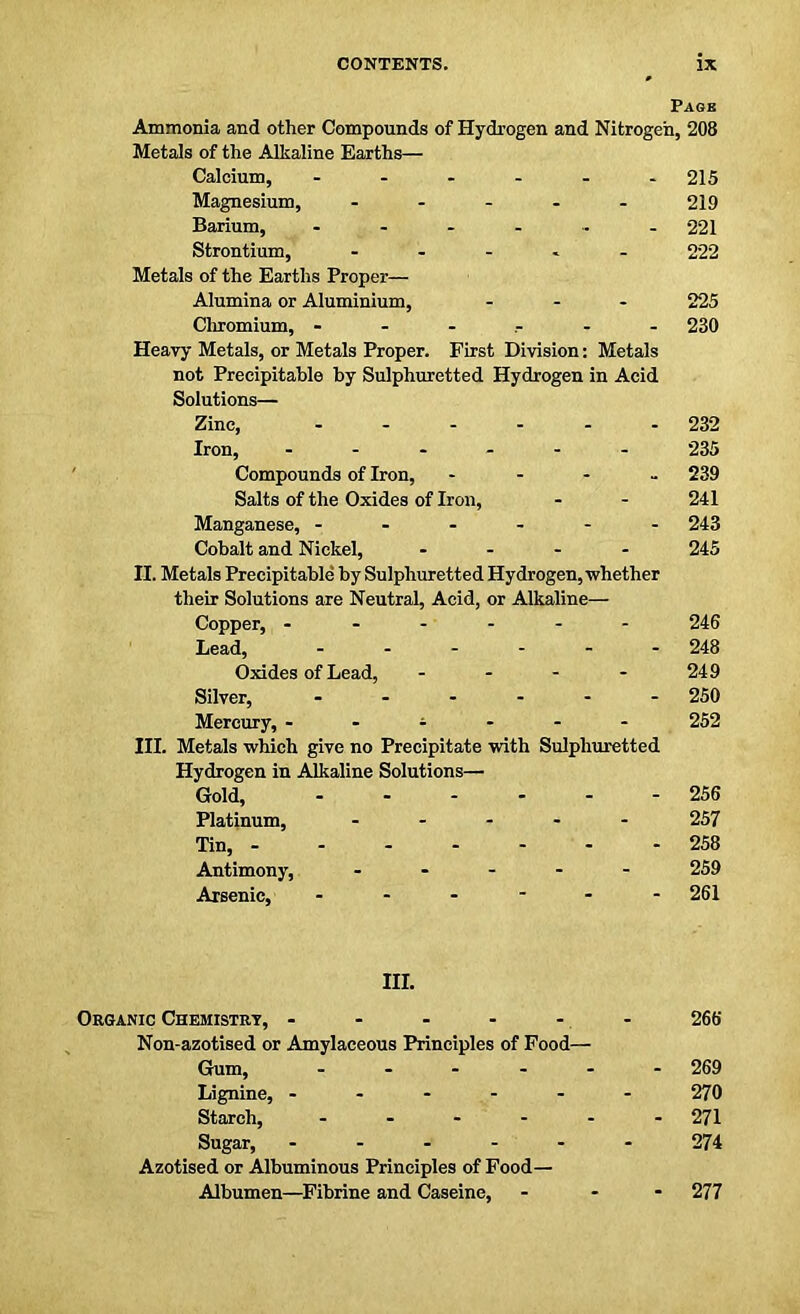 Pagb Ammonia and other Compounds of Hydrogen and Nitrogen, 208 Metals of the Alkaline Earths— Calcium, - - - - - -215 Magnesium, - 219 Barium, - - - - - - 221 Strontium, ..... 222 Metals of the Earths Proper— Alumina or Aluminium, ... 225 Chromium, - - .... - 230 Heavy Metals, or Metals Proper. First Division: Metals not Preeipitable by Sulphuretted Hydrogen in Acid Solutions— Zinc, ...... 232 Iron, ...... 235 Compounds of Iron, .... 239 Salts of the Oxides of Iron, - - 241 Manganese, 243 Cobalt and Nickel, .... 245 II. Metals Preeipitable by Sulphuretted Hydrogen, whether their Solutions are Neutral, Acid, or Alkaline— Copper, 246 Lead, 248 Oxides of Lead, - - - - 249 Silver, ...... 250 Mercury, - - - - 252 III. Metals which give no Precipitate with Sulphuretted Hydrogen in Alkaline Solutions— Gold, 256 Platinum, ..... 257 Tin, 258 Antimony, ..... 259 Arsenic, ------ 261 III. Organic Chemistry, ...... 266 Non-azotised or Amylaceous Principles of Food— Gum, ...... 269 Lignine, 270 Starch, ...... 271 Sugar, 274 Azotised or Albuminous Principles of Food— Albumen—Fibrine and Caseine, ... 277