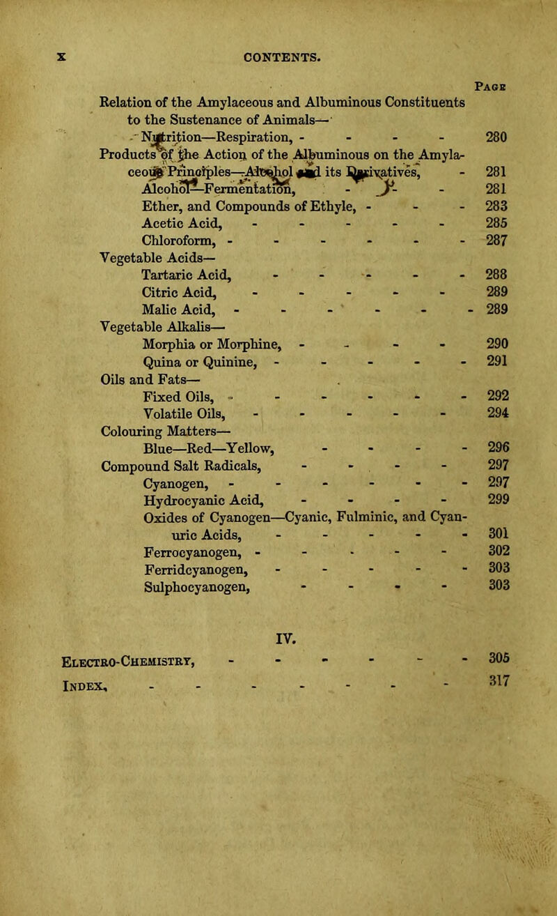 Relation of the Amylaceous and Albuminous Constituents to the Sustenance of Animals— -• Nutrition—Respiration, - Product Apfjhe Action of the Albuminous on the Amyla- ceo^Prinaiples—Ah»Jbol «Kl its J^pivatives, AlcohoP-Fermentation, - y Ether, and Compounds of Ethyle, - Acetic Acid, ----- Chloroform, ------ Vegetable Acids— Tartaric Acid, ----- Citric Acid, - - - - - Malic Acid, - Vegetable Alkalis— Morphia or Morphine, - Quina or Quinine, - - - - - Oils and Fats— Fixed Oils, ------ Volatile Oils, - Colouring Matters— Blue—Red—Yellow, - - - - Compound Salt Radicals, - - - Cyanogen, ------ Hydrocyanic Acid, - Oxides of Cyanogen—Cyanic, Fulminie, and Cyan- uric Acids, - Ferrocyanogen, - Ferridcyanogen, - Sulphocyanogen, - Pace 280 281 281 283 285 287 288 289 289 290 291 292 294 296 297 297 299 301 302 303 303 IV. Electro-Chemistry, Index, 305 317