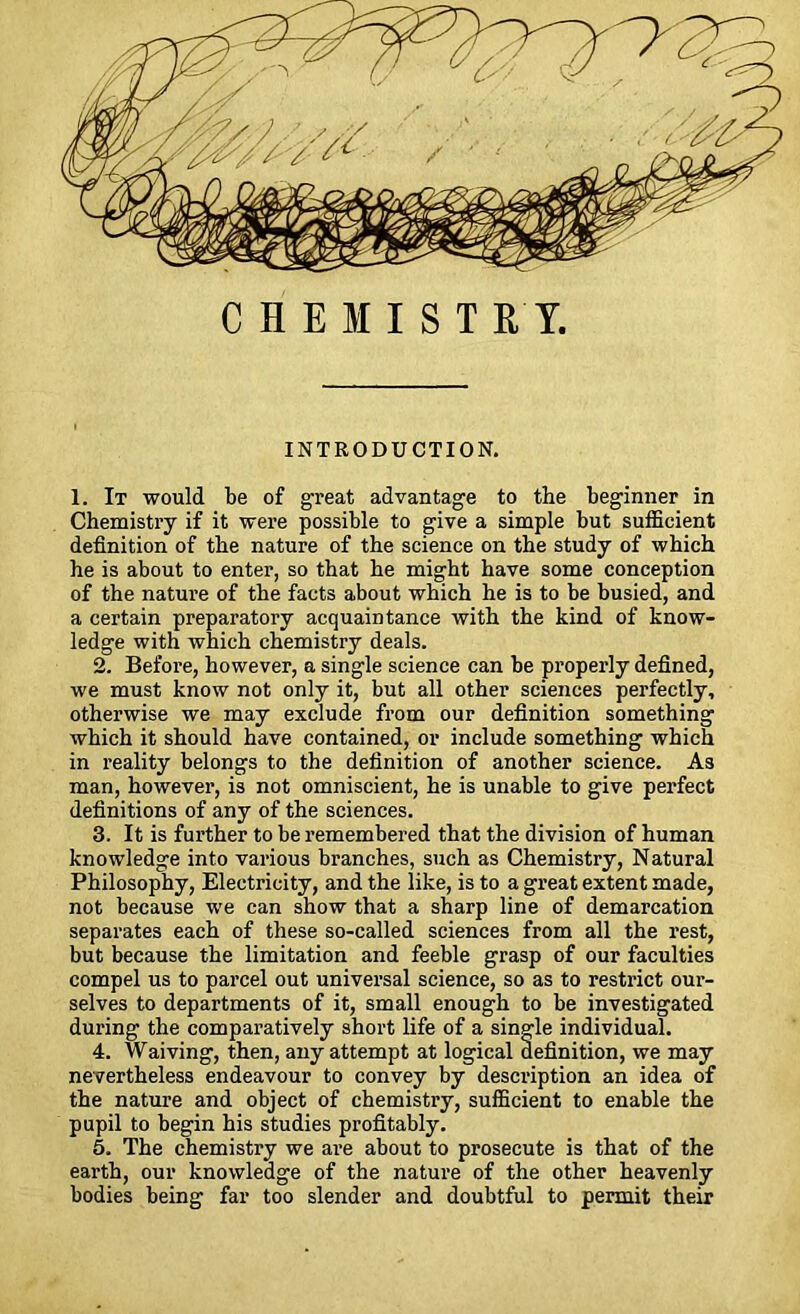 CHEMISTRY. INTRODUCTION. 1. It would be of great advantage to the beginner in Chemistry if it were possible to give a simple but sufficient definition of the nature of the science on the study of which he is about to enter, so that he might have some conception of the nature of the facts about which he is to be busied, and a certain preparatory acquaintance with the kind of know- ledge with which chemistry deals. 2. Befoi’e, however, a single science can be properly defined, we must know not only it, but all other sciences perfectly, otherwise we may exclude from our definition something which it should have contained, or include something which in reality belongs to the definition of another science. As man, however, is not omniscient, he is unable to give perfect definitions of any of the sciences. 3. It is further to be remembered that the division of human knowledge into various branches, such as Chemistry, Natural Philosophy, Electricity, and the like, is to a great extent made, not because we can show that a sharp line of demarcation separates each of these so-called sciences from all the rest, but because the limitation and feeble grasp of our faculties compel us to parcel out universal science, so as to restrict our- selves to departments of it, small enough to be investigated during the comparatively short life of a single individual. 4. Waiving, then, any attempt at logical definition, we may nevertheless endeavour to convey by description an idea of the nature and object of chemistry, sufficient to enable the pupil to begin his studies profitably. 5. The chemistry we are about to prosecute is that of the earth, our knowledge of the nature of the other heavenly bodies being far too slender and doubtful to permit their