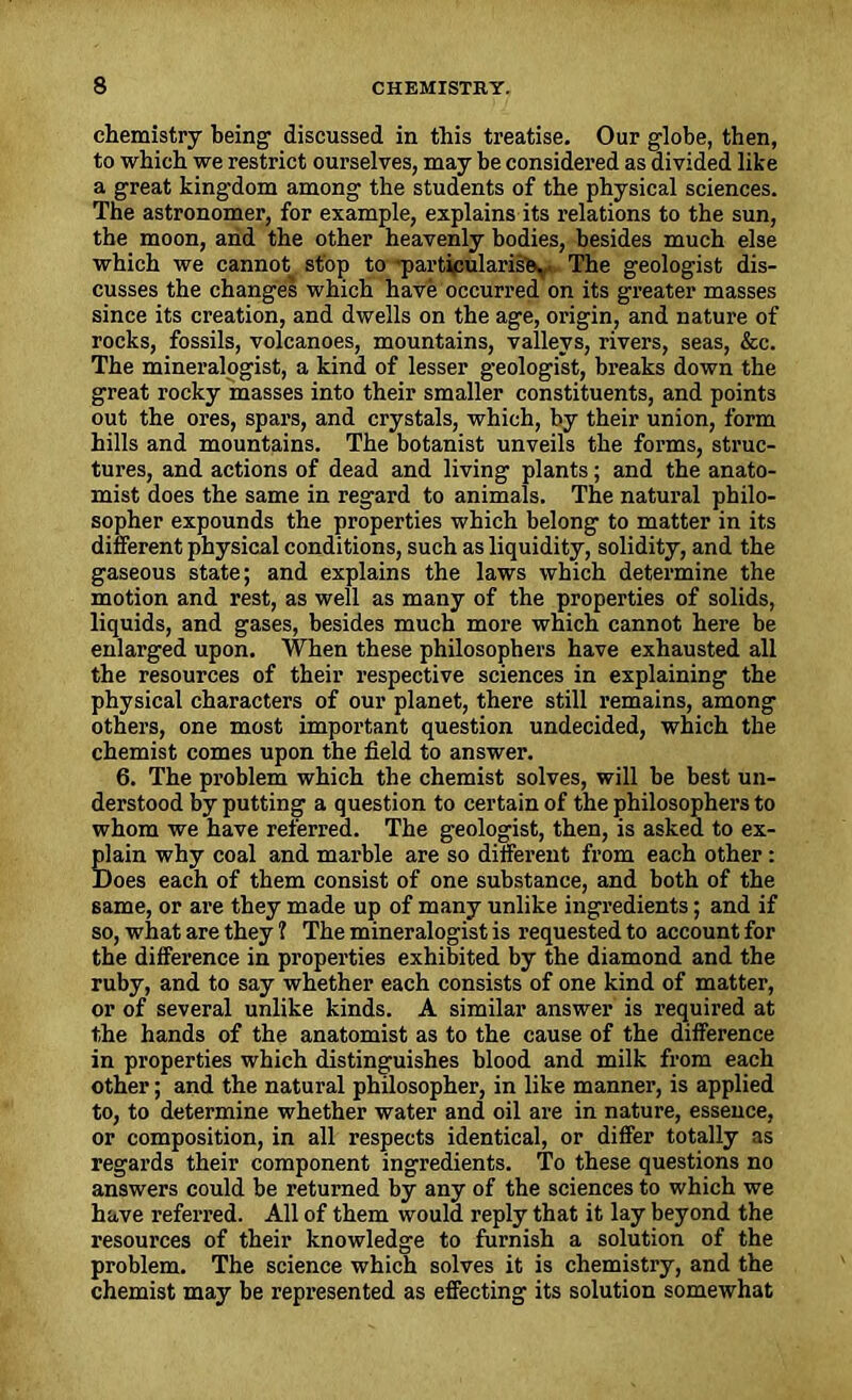 chemistry being discussed in this treatise. Our globe, then, to which we restrict ourselves, may be considered as divided like a great kingdom among the students of the physical sciences. The astronomer, for example, explains its relations to the sun, the moon, and the other heavenly bodies, besides much else which we cannot stop to particularise. The geologist dis- cusses the changes which have occurred on its greater masses since its creation, and dwells on the age, origin, and nature of rocks, fossils, volcanoes, mountains, valleys, rivers, seas, &c. The mineralogist, a kind of lesser geologist, breaks down the great rocky masses into their smaller constituents, and points out the ores, spars, and crystals, which, by their union, form hills and mountains. The botanist unveils the forms, struc- tures, and actions of dead and living plants; and the anato- mist does the same in regard to animals. The natural philo- sopher expounds the properties which belong to matter in its different physical conditions, such as liquidity, solidity, and the gaseous state; and explains the laws which determine the motion and rest, as well as many of the properties of solids, liquids, and gases, besides much more which cannot here be enlarged upon. When these philosophers have exhausted all the resources of their respective sciences in explaining the physical characters of our planet, there still remains, among others, one most important question undecided, which the chemist comes upon the field to answer. 6. The problem which the chemist solves, will be best un- derstood by putting a question to certain of the philosophers to whom we have referred. The geologist, then, is asked to ex- plain why coal and marble are so different from each other: Does each of them consist of one substance, and both of the same, or are they made up of many unlike ingredients; and if so, what are they 1 The mineralogist is requested to account for the difference in properties exhibited by the diamond and the ruby, and to say whether each consists of one kind of matter, or of several unlike kinds. A similar answer is required at the hands of the anatomist as to the cause of the difference in properties which distinguishes blood and milk from each other; and the natural philosopher, in like manner, is applied to, to determine whether water and oil are in nature, essence, or composition, in all respects identical, or differ totally as regards their component ingredients. To these questions no answers could be returned by any of the sciences to which we have referred. All of them would reply that it lay beyond the resources of their knowledge to furnish a solution of the problem. The science which solves it is chemistry, and the chemist may be represented as effecting its solution somewhat