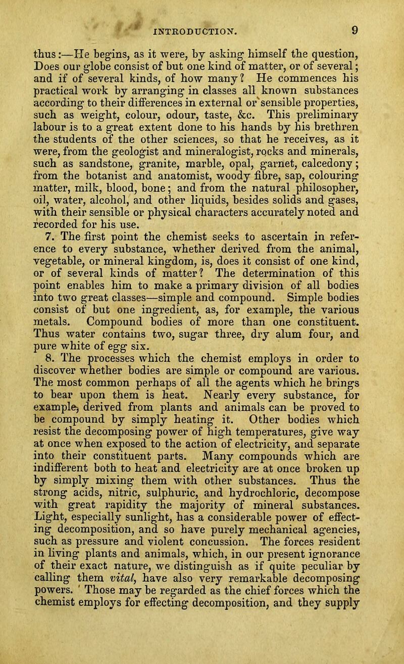 ^ * 9/* thus:—He begins, as it were, by asking himself the question, Does our globe consist of but one kind of matter, or of several; and if of several kinds, of how many? He commences his practical work by arranging in classes all known substances according to their differences in external or'sensible properties, such as weight, colour, odour, taste, &c. This preliminary labour is to a great extent done to his hands by his brethren the students of the other sciences, so that he receives, as it were, from the geologist and mineralogist, rocks and minerals, such as sandstone, granite, marble, opal, garnet, calcedony; from the botanist and anatomist, woody fibre, sap, colouring matter, milk, blood, bone; and from the natural philosopher, oil, water, alcohol, and other liquids, besides solids and gases, with their sensible or physical characters accurately noted and recorded for his use. 7. The first point the chemist seeks to ascertain in refer- ence to every substance, whether derived from the animal, vegetable, or mineral kingdom, is, does it consist of one kind, or of several kinds of matter? The determination of this point enables him to make a primary division of all bodies into two great classes—simple and compound. Simple bodies consist of but one ingredient, as, for example, the various metals. Compound bodies of more than one constituent. Thus water contains two, sugar three, dry alum four, and pure white of egg six. 8. The processes which the chemist employs in order to discover whether bodies are simple or compound are various. The most common perhaps of all the agents which he brings to bear upon them is heat. Nearly every substance, for example-, derived from plants and animals can be proved to be compound by simply heating it. Other bodies which resist the decomposing power of high temperatures, give way at once when exposed to the action of electricity, and separate into their constituent parts. Many compounds which are indifferent both to heat and electricity are at once broken up by simply mixing them with other substances. Thus the strong acids, nitric, sulphuric, and hydrochloric, decompose with great rapidity the majority of mineral substances. Light, especially sunlight, has a considerable power of effect- ing decomposition, and so have purely mechanical agencies, such as pressure and violent concussion. The forces resident in living plants and animals, which, in our present ignorance of their exact nature, we distinguish as if quite peculiar by calling them vital, have also very remarkable decomposing powers. 1 Those may be regarded as the chief forces which the chemist employs for effecting decomposition, and they supply