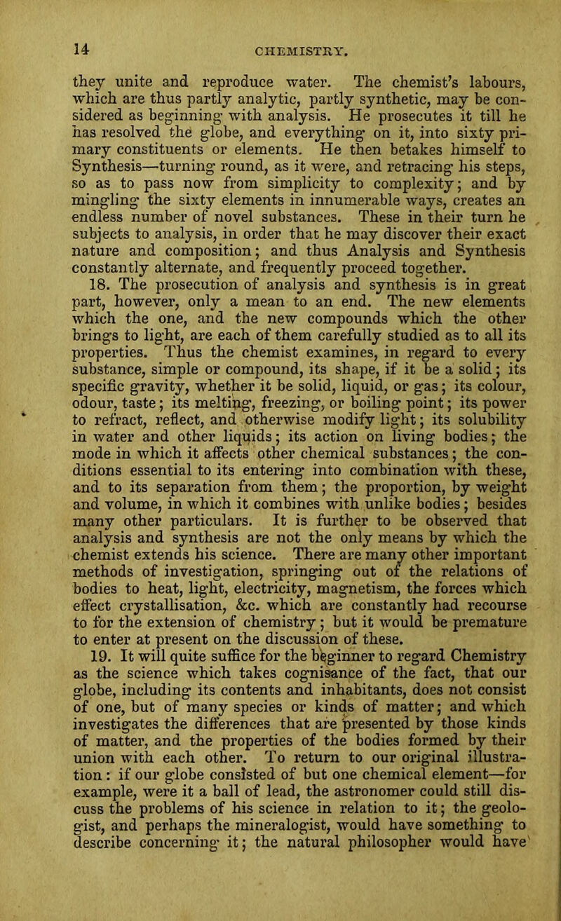 they unite and reproduce water. The chemist’s labours, which are thus partly analytic, partly synthetic, may be con- sidered as beginning- with analysis. He prosecutes it till he has resolved the globe, and everything on it, into sixty pri- mary constituents or elements. He then betakes himself to Synthesis—turning round, as it were, and retracing his steps, so as to pass now from simplicity to complexity; and by mingling the sixty elements in innumerable ways, creates an endless number of novel substances. These in their turn he subjects to analysis, in order that he may discover their exact nature and composition; and thus Analysis and Synthesis constantly alternate, and frequently proceed together. 18. The prosecution of analysis and synthesis is in great part, however, only a mean to an end. The new elements which the one, and the new compounds which the other brings to light, are each of them carefully studied as to all its properties. Thus the chemist examines, in regard to every substance, simple or compound, its shape, if it be a solid; its specific gravity, whether it be solid, liquid, or gas; its colour, odour, taste; its melting, freezing, or boiling point; its power to refract, reflect, and otherwise modify light; its solubility in water and other liquids; its action on living bodies; the mode in which it affects other chemical substances; the con- ditions essential to its entering into combination with these, and to its separation from them; the proportion, by weight and volume, in which it combines with unlike bodies; besides many other particulars. It is further to be observed that analysis and synthesis are not the only means by which the chemist extends his science. There are many other important methods of investigation, springing out of the relations of bodies to heat, light, electricity, magnetism, the forces which effect crystallisation, &c. which are constantly had recourse to for the extension of chemistry; but it would be premature to enter at present on the discussion of these. 19. It will quite suffice for the beginner to regard Chemistry as the science which takes cognisance of the fact, that our globe, including its contents and inhabitants, does not consist of one, but of many species or kinds of matter; and which investigates the differences that are presented by those kinds of matter, and the properties of the bodies formed by their union with each other. To return to our original illustra- tion : if our globe consisted of but one chemical element—for example, were it a ball of lead, the astronomer could still dis- cuss the problems of his science in relation to it; the geolo- gist, and perhaps the mineralogist, would have something to describe concerning- it; the natural philosopher would have'