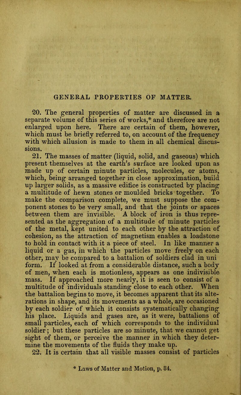 GENERAL PROPERTIES OF MATTER. 20. The general properties of matter are discussed in a separate volume of this series of works,* and therefore are not enlarged upon here. There are certain of them, however, which must be briefly referred to, on account of the frequency with which allusion is made to them in all chemical discus- sions. 21. The masses of matter (liquid, solid, and gaseous) which present themselves at the earth’s surface are looked upon as made up of certain minute particles, molecules, or atoms, which, being arranged together in close approximation, build up larger solids, as a massive edifice is constructed by placing a multitude of hewn stones or moulded bricks together. To make the comparison complete, we must suppose the com- ponent stones to be very small, and that the joints or spaces between them are invisible. A block of iron is thus repre- sented as the aggregation of a multitude of minute particles of the metal, kept united to each other by the attraction of cohesion, as the attraction of magnetism enables a loadstone to hold in contact with it a piece of steel. In like manner a liquid or a gas, in which the particles move freely on each other, may be compared to a battalion of soldiers clad in uni form. If looked at from a considerable distance, such a body of men, when each is motionless, appears as one indivisible mass. If approached more nearly, it is seen to consist of a multitude of individuals standing close to each other. When the battalion begins to move, it becomes apparent that its alte- rations in shape, and its movements as a whole, are occasioned by each soldier of which it consists systematically changing his place. Liquids and gases are, as it were, battalions of small particles, each of which corresponds to the individual soldier; but these particles are so minute, that we cannot get sight of them, or perceive the manner in which they deter- mine the movements of the fluids they make up. 22. It is certain that all visible masses consist of particles Laws of Matter and Motion, p. 04.