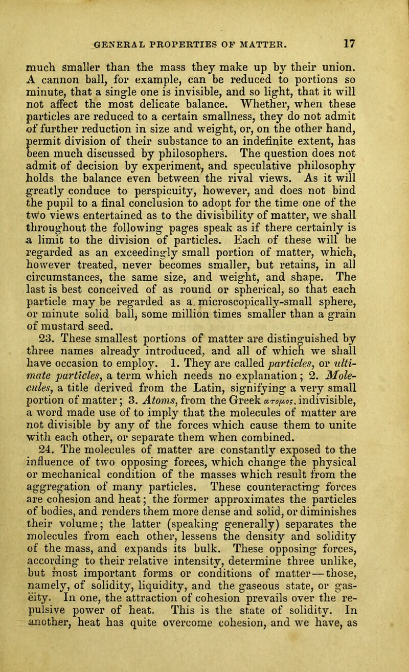much smaller than the mass they make up by their union. A cannon ball, for example, can be reduced to portions so minute, that a single one is invisible, and so light, that it will not affect the most delicate balance. Whether, when these particles are reduced to a certain smallness, they do not admit of further reduction in size and weight, or, on the other hand, permit division of their substance to an indefinite extent, has been much discussed by philosophers. The question does not admit of decision by experiment, and speculative philosophy holds the balance even between the rival views. As it will greatly conduce to perspicuity, however, and does not bind the pupil to a final conclusion to adopt for the time one of the tw'o views entertained as to the divisibility of matter, we shall throughout the following pages speak as if there certainly is a limit to the division of particles. Each of these will be regarded as an exceedingly small portion of matter, which, however treated, never becomes smaller, but retains, in all circumstances, the same size, and weight, and shape. The last is best conceived of as round or spherical, so that each particle may be regarded as a microscopically-small sphere, or minute solid ball, some million times smaller than a grain of mustard seed. 23. These smallest portions of matter are distinguished by three names already introduced, and all of which we shall have occasion to employ. 1. They are called particles, or ulti- mate particles, a term which needs no explanation; 2. Mole- cules, a title derived from the Latin, signifying a very small portion of matter; 3. Atoms, from the Greek «np;, indivisible, a word made use of to imply that the molecules of matter are not divisible by any of the forces which cause them to unite with each other, or separate them when combined. 24. The molecules of matter are constantly exposed to the influence of two opposing forces, which change the physical or mechanical condition of the masses which result from the aggregation of many particles. These counteracting forces are cohesion and heat; the former approximates the particles of bodies, and renders them more dense and solid, or diminishes their volume; the latter (speaking generally) separates the molecules from each other, lessens the density and solidity of the mass, and expands its bulk. These opposing forces, according to their relative intensity, determine three unlike, but most important forms or conditions of matter — those, namely, of solidity, liquidity, and the gaseous state, or gas- eity. In one, the attraction of cohesion prevails over the re- pulsive power of heat. This is the state of solidity. In another, heat has quite overcome cohesion, and we have, as