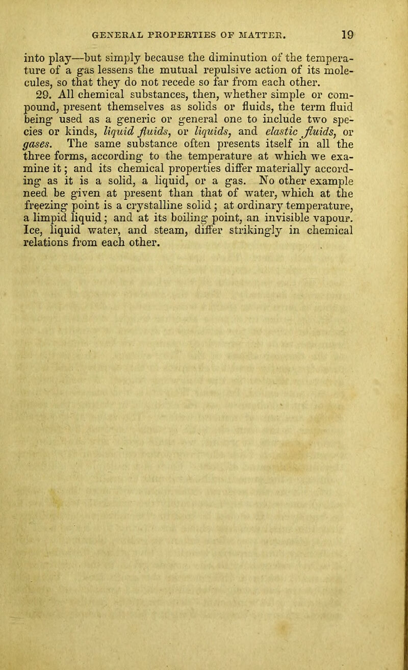 into play—but simply because the diminution of the tempera- ture of a gas lessens the mutual repulsive action of its mole- cules, so that they do not recede so far from each other. 29. All chemical substances, then, whether simple or com- pound, present themselves as solids or fluids, the term fluid being used as a generic or general one to include two spe- cies or kinds, liquid fluids, or liquids, and elastic Jluids, or gases. The same substance often presents itself in all the three forms, according to the temperature at which we exa- mine it; and its chemical properties differ materially accord- ing as it is a solid, a liquid, or a gas. No other example need be given at present than that of water, which at the freezing point is a crystalline solid; at ordinary temperature, a limpid liquid; and at its boiling point, an invisible vapour. Ice, liquid water, and steam, differ strikingly in chemical relations from each other.