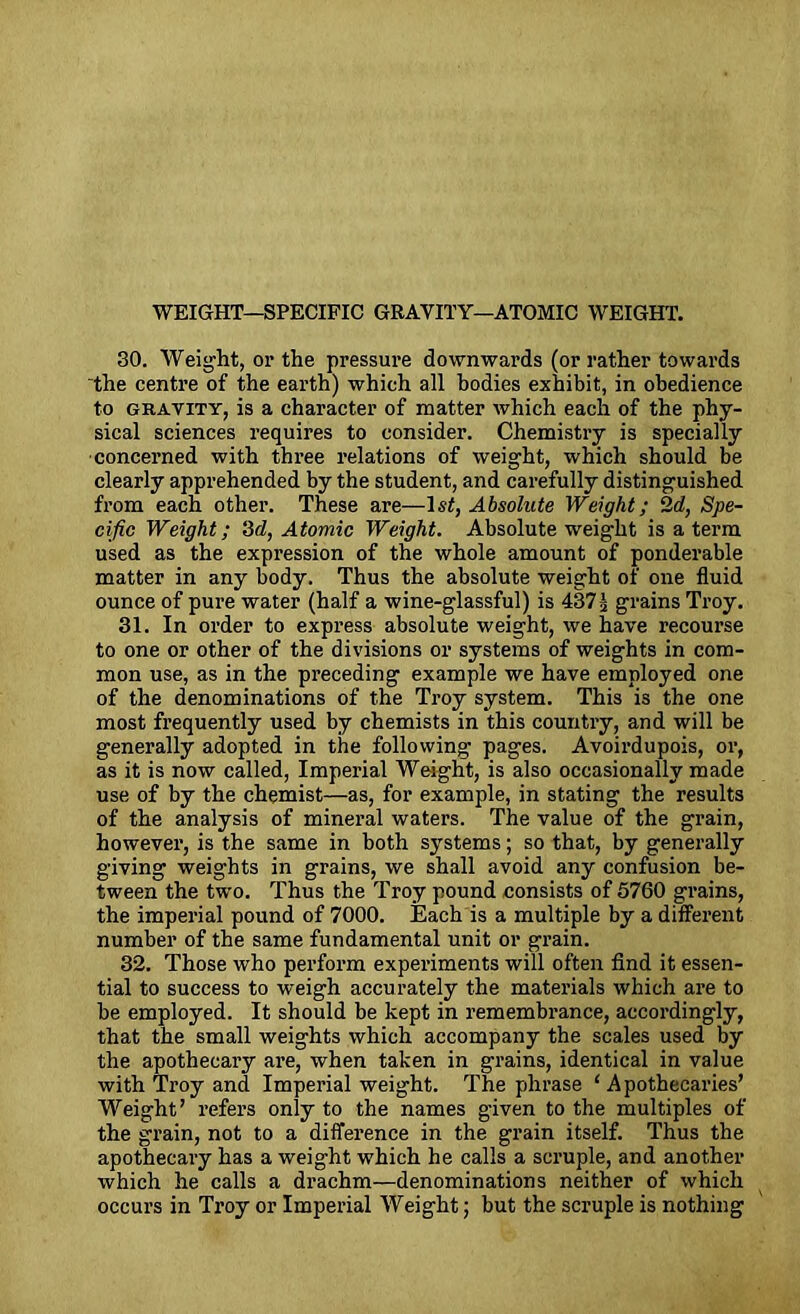 30. Weight, or the pressure downwards (or rather towards the centre of the earth) which all bodies exhibit, in obedience to gravity, is a character of matter which each of the phy- sical sciences requires to consider. Chemistry is specially concerned with three relations of weight, which should be clearly apprehended by the student, and carefully distinguished from each other. These are—1st, Absolute Weight; 2d, Spe- cific Weight; 3d, Atomic Weight. Absolute weight is a term used as the expression of the whole amount of ponderable matter in any body. Thus the absolute weight of one fluid ounce of pure water (half a wine-glassful) is 437 ^ grains Troy. 31. In order to express absolute weight, we have recourse to one or other of the divisions or systems of weights in com- mon use, as in the preceding example we have employed one of the denominations of the Troy system. This is the one most frequently used by chemists in this country, and will be generally adopted in the following pages. Avoirdupois, or, as it is now called, Imperial Weight, is also occasionally made use of by the chemist—as, for example, in stating the results of the analysis of mineral waters. The value of the grain, however, is the same in both systems; so that, by generally giving weights in grains, we shall avoid any confusion be- tween the two. Thus the Troy pound consists of 5760 grains, the imperial pound of 7000. Each is a multiple by a different number of the same fundamental unit or grain. 32. Those who perform experiments will often find it essen- tial to success to weigh accurately the materials which are to be employed. It should be kept in remembrance, accordingly, that the small weights which accompany the scales used by the apothecary are, when taken in grains, identical in value with Troy and Imperial weight. The phrase ‘ Apothecaries’ Weight’ refers only to the names given to the multiples of the grain, not to a difference in the grain itself. Thus the apothecary has a weight which he calls a scruple, and another which he calls a drachm—denominations neither of which occurs in Troy or Imperial Weight; but the scruple is nothing