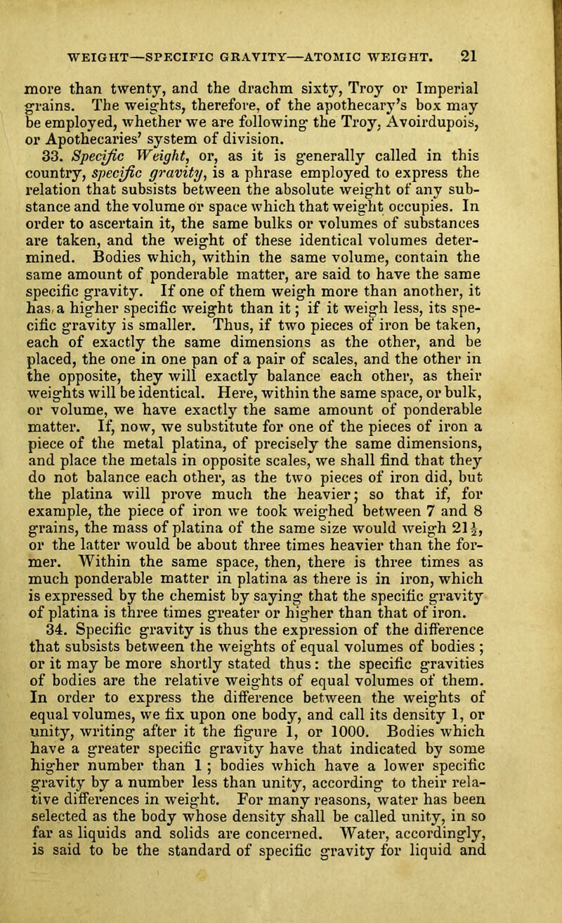 more than twenty, and the drachm sixty, Troy or Imperial grains. The weights, therefore, of the apothecary’s box may be employed, whether we are following the Troy. Avoirdupois, or Apothecaries’ system of division. 33. Specific Weight, or, as it is generally called in this country, specific gravity, is a phrase employed to express the relation that subsists between the absolute weight of any sub- stance and the volume or space which that weight occupies. In order to ascertain it, the same bulks or volumes of substances are taken, and the weight of these identical volumes deter- mined. Bodies which, within the same volume, contain the same amount of ponderable matter, are said to have the same specific gravity. If one of them weigh more than another, it has, a higher specific weight than it; if it weigh less, its spe- cific gravity is smaller. Thus, if two pieces of iron be taken, each of exactly the same dimensions as the other, and be placed, the one in one pan of a pair of scales, and the other in the opposite, they will exactly balance each other, as their weights will be identical. Here, within the same space, or bulk, or volume, we have exactly the same amount of ponderable matter. If, now, we substitute for one of the pieces of iron a piece of the metal platina, of precisely the same dimensions, and place the metals in opposite scales, we shall find that they do not balance each other, as the two pieces of iron did, but the platina will prove much the heavier; so that if, for example, the piece of iron we took weighed between 7 and 8 grains, the mass of platina of the same size would weigh 21J, or the latter would be about three times heavier than the for- mer. Within the same space, then, there is three times as much ponderable matter in platina as there is in iron, which is expressed by the chemist by saying that the specific gravity of platina is three times greater or higher than that of iron. 34. Specific gravity is thus the expression of the difference that subsists between the weights of equal volumes of bodies ; or it may be more shortly stated thus: the specific gravities of bodies are the relative weights of equal volumes of them. In order to express the difference between the weights of equal volumes, we fix upon one body, and call its density 1, or unity, writing after it the figure 1, or 1000. Bodies which have a greater specific gravity have that indicated by some higher number than 1 ; bodies which have a lower specific gravity by a number less than unity, according to their rela- tive differences in weight. For many reasons, water has been selected as the body whose density shall be called unity, in so far as liquids and solids are concerned. Water, accordingly, is said to be the standard of specific gravity for liquid and