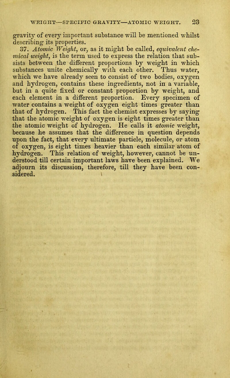 gravity of every important substance will be mentioned whilst describing its properties. 37. Atomic IVeight, or, as it might be called, equivalent che- mical weight, is the term used to express the relation that sub- sists between the different proportions by weight in which substances unite chemically with each other. Thus water, which we have already seen to consist of two bodies, oxygen and hydrogen, contains these ingredients, not in a variable, but in a quite fixed or constant proportion by weight, and each element in a different proportion. Every specimen of water contains a weight of oxygen eight times greater than that of hydrogen. This fact the chemist expresses by saying that the atomic weight of oxygen is eight times greater than the atomic weight of hydrogen. He calls it atomic weight, because he assumes that the difference in question depends upon the fact, that every ultimate particle, molecule, or atom of oxygen, is eight times heavier than each similar atom of hydrogen. This relation of weight, however, cannot be un- derstood till certain important laws have been explained. We adjourn its discussion, therefore, till they have been con- sidered.