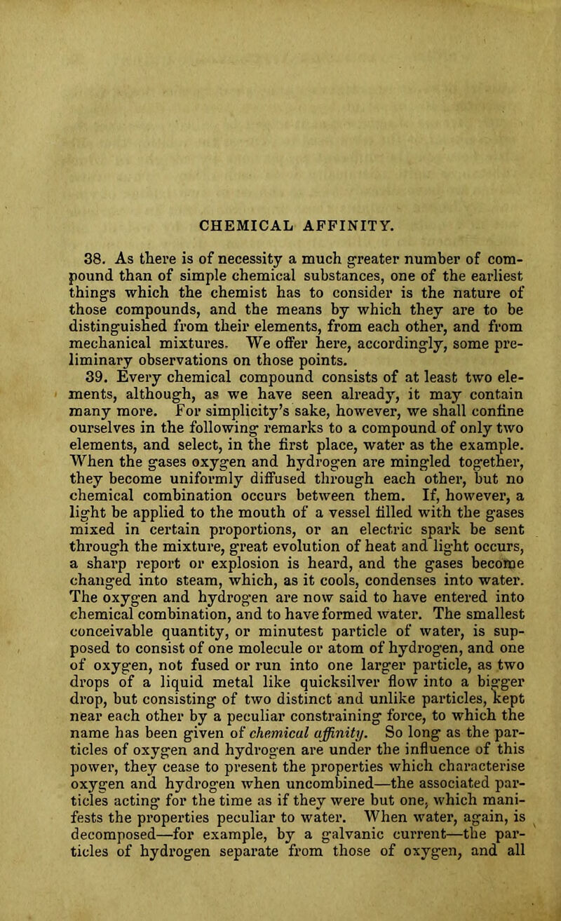 CHEMICAL AFFINITY. 38. As there is of necessity a much greater number of com- pound than of simple chemical substances, one of the earliest things which the chemist has to consider is the nature of those compounds, and the means by which they are to be distinguished from their elements, from each other, and from mechanical mixtures. We offer here, accordingly, some pre- liminary observations on those points. 39. Every chemical compound consists of at least two ele- ments, although, as we have seen already, it may contain many more. For simplicity’s sake, however, we shall coniine ourselves in the following remarks to a compound of only two elements, and select, in the first place, water as the example. When the gases oxygen and hydrogen are mingled together, they become uniformly diffused through each other, but no chemical combination occurs between them. If, however, a light be applied to the mouth of a vessel filled with the gases mixed in certain proportions, or an electric spark be sent through the mixture, great evolution of heat and light occurs, a sharp report or explosion is heard, and the gases become changed into steam, which, as it cools, condenses into water. The oxygen and hydrogen are now said to have entered into chemical combination, and to have formed water. The smallest conceivable quantity, or minutest particle of water, is sup- posed to consist of one molecule or atom of hydrogen, and one of oxygen, not fused or run into one larger particle, as two drops of a liquid metal like quicksilver flow into a bigger drop, but consisting of two distinct and unlike particles, kept near each other by a peculiar constraining force, to which the name has been given of chemical affinity. So long as the par- ticles of oxygen and hydrogen are under the influence of this power, they cease to present the properties which characterise oxygen and hydrogen when uncombined—the associated par- ticles acting for the time as if they were but one, which mani- fests the properties peculiar to water. When water, again, is decomposed—for example, by a galvanic current—the par- ticles of hydrogen separate from those of oxygen, and all