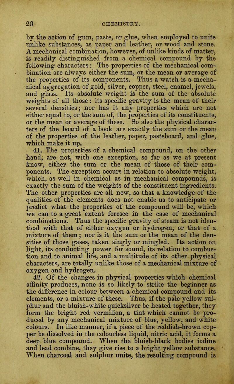 by tlie action of gum, paste, or glue, when employed to unite unlike substances, as paper and leather, or wood and stone. A mechanical combination, however, of unlike kinds of matter, is readily distinguished from a chemical compound by the following characters: The properties of the mechanical com- bination are always either the sum, or the mean or average of the properties of its components. Thus a watch is a mecha- nical aggregation of gold, silver, copper, steel, enamel, jewels, and glass. Its absolute weight is the sum of the absolute weights of all those : its specific gravity is the mean of their several densities; nor has it any properties which are not either equal to, or the sum of, the properties of its constituents, or the mean or average of these. So also the physical charac- ters of the board of a book are exactly the sum or the mean of the properties of the leather, paper, pasteboard, and glue, which make it up. 41. The properties of a chemical compound, on the other hand, are not, with one exception, so far as we at present know, either the sum or the mean of those of their com- ponents. The exception occurs in relation to absolute weight, which, as well in chemical as in mechanical compounds, is exactly the sum of the weights of the constituent ingredients. The other properties are all new, so that a knowledge of the qualities of the elements does not enable us to anticipate or predict what the properties of the compound will be, which we can to a great extent foresee in the case of mechanical combinations. Thus the specific gravity of steam is not iden- tical with that of either oxygen or hydrogen, or that of a mixture of them; nor is it the sum or the mean of the den- sities of those gases, taken singly or mingled. Its action on light, its conducting power for sound, its relation to combus- tion and to animal life, and a multitude of its other physical characters, are totally unlike those of a mechanical mixture of oxygen and hydrogen. 42. Of the changes in physical properties which chemical affinity produces, none is so likely to strike the beginner as the difference in colour between a chemical compound and its elements, or a mixture of these. Thus, if the pale yellow sul- phur and the bluish-white quicksilver be heated together, they form the bright red vermilion, a tint which cannot bp pro- duced by any mechanical mixture of blue, yellow, and white colours. In like manner, if a piece of the reddish-brown cop- per be dissolved in the colourless liquid, nitric acid, it forms a deep blue compound. When the bluish-black bodies iodine and lead combine, they give rise to a bright yellow substance. When charcoal and sulphur unite, the resulting compound is