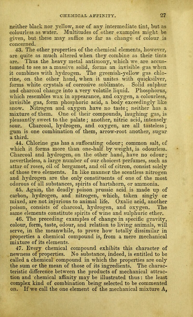 neither black nor yellow, nor of any intermediate tint, but ns colourless as water. Multitudes of other examples might be given, but these may suffice so far as change of colour is concerned. 43. The other properties of the chemical elements, however, are quite as much altered when they combine as their tints are. Thus the heavy metal antimony, which we. are accus- tomed to see as a massive solid, forms an invisible gas when it combines with hydrogen. The greenish-yellow gas chlo- rine, on the other hand, when it unites with quicksilver, forms white crystals of corrosive sublimate. Solid sulphur and charcoal change into a very volatile liquid. Phosphorus, which resembles wax in appearance, and oxygen, a colourless, invisible gas, form phosphoric acid, a body exceedingly like snow. Nitrogen and oxygen have no taste; neither has a mixture of them. One of their compounds, laughing gas, is pleasantly sweet to the palate; another, nitric acid, intensely sour. Charcoal, hydrogen, and oxygen, are all tasteless; gum is one combination of them, arrow-root another, sugar a third. 44. Chlorine gas has a suffocating odour; common salt, of which it forms more than one-half by weight, is odourless. Charcoal and hydrogen, on the other hand, have no odour; nevertheless, a large number of our choicest perfumes, such as attar of roses, oil of bergamot, and oil of citron, consist solely of those two elements. In like manner the scentless nitrogen and hydrogen are the only constituents of one of the most odorous of all substances, spirits of hartshorn, or ammonia. 45. Again, the deadly poison prussic acid is made up of carbon, hydrogen, and nitrogen, which, taken singly or mixed, are not injurious to animal life. Oxalic acid, another poison, consists of charcoal, hydrogen, and oxygen. The same elements constitute spirits of wine and sulphuric ether. 46. The preceding examples of change in specific gravity, colour, form, taste, odour, and relation to living animals, will serve, in the meanwhile, to prove how totally dissimilar in properties a chemical compound is, from a mere mechanical mixture of its elements. 47. Every chemical compound exhibits this character of newness of properties. No substance, indeed, is entitled to be called a chemical compound in which the properties are only the sum or the mean of those of its ingredients. The charac- teristic difference between the products of mechanical attrac- tion and chemical affinity may be illustrated thus: the least complex kind of combination being selected to be commented on. If we call the one element of the mechanical mixture A,