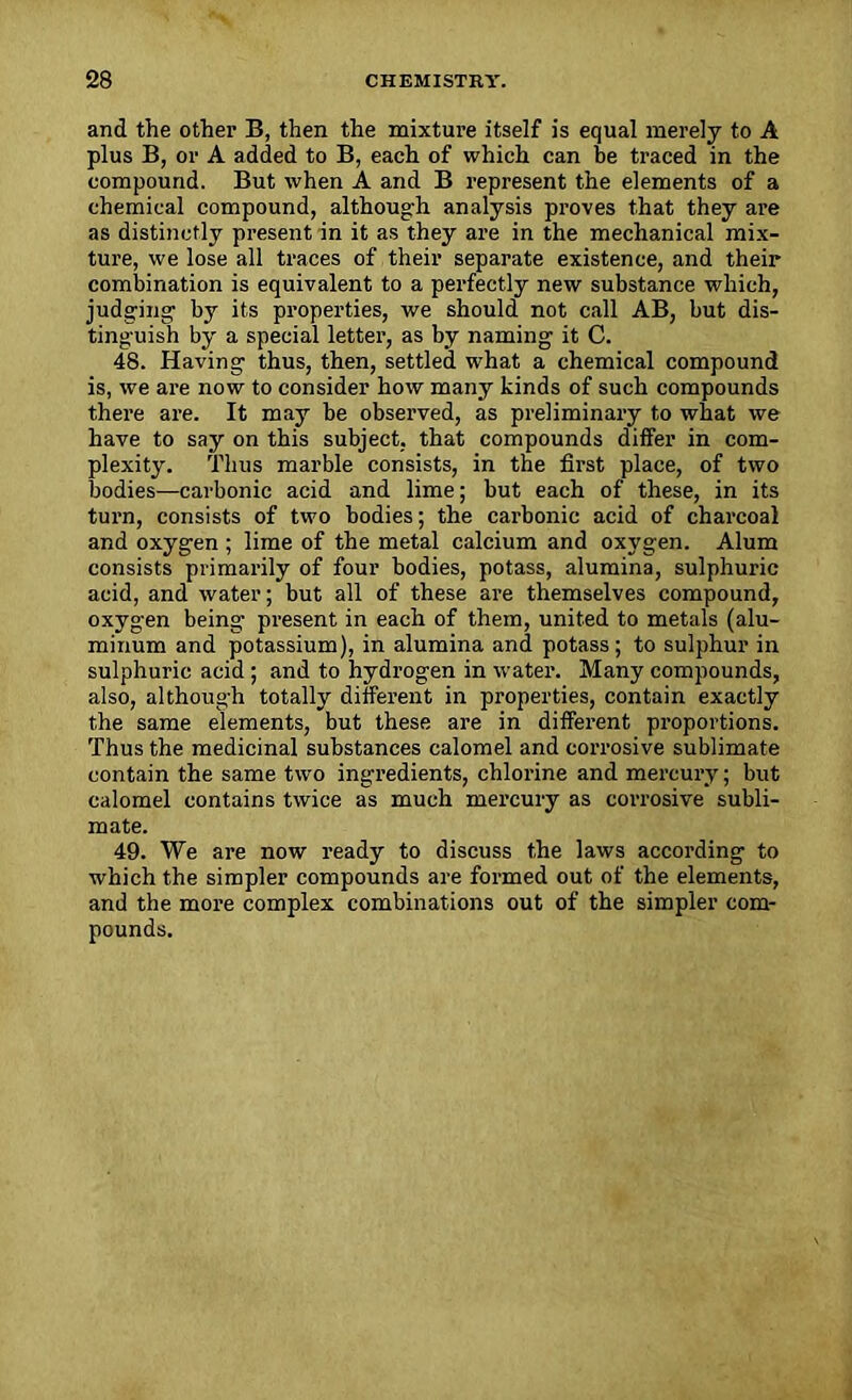 and the other B, then the mixture itself is equal merely to A plus B, or A added to B, each of which can be traced in the compound. But when A and B represent the elements of a chemical compound, although analysis proves that they are as distinctly present in it as they are in the mechanical mix- ture, we lose all traces of their separate existence, and their combination is equivalent to a perfectly new substance which, judging by its properties, we should not call AB, but dis- tinguish by a special letter, as by naming it C. 48. Having thus, then, settled what a chemical compound is, we are now to consider how many kinds of such compounds there are. It may be observed, as preliminary to what we have to say on this subject, that compounds differ in com- plexity. Thus marble consists, in the first place, of two bodies—carbonic acid and lime; but each of these, in its turn, consists of two bodies; the carbonic acid of charcoal and oxygen ; lime of the metal calcium and oxygen. Alum consists primarily of four bodies, potass, alumina, sulphuric acid, and water; but all of these are themselves compound, oxygen being- present in each of them, united to metals (alu- minum and potassium), in alumina and potass ; to sulphur in sulphuric acid ; and to hydrogen in water. Many compounds, also, although totally different in properties, contain exactly the same elements, but these are in different proportions. Thus the medicinal substances calomel and corrosive sublimate contain the same two ingredients, chlorine and mercury; but calomel contains twice as much mercury as corrosive subli- mate. 49. We are now ready to discuss the laws according to which the simpler compounds are formed out of the elements, and the more complex combinations out of the simpler com- pounds.