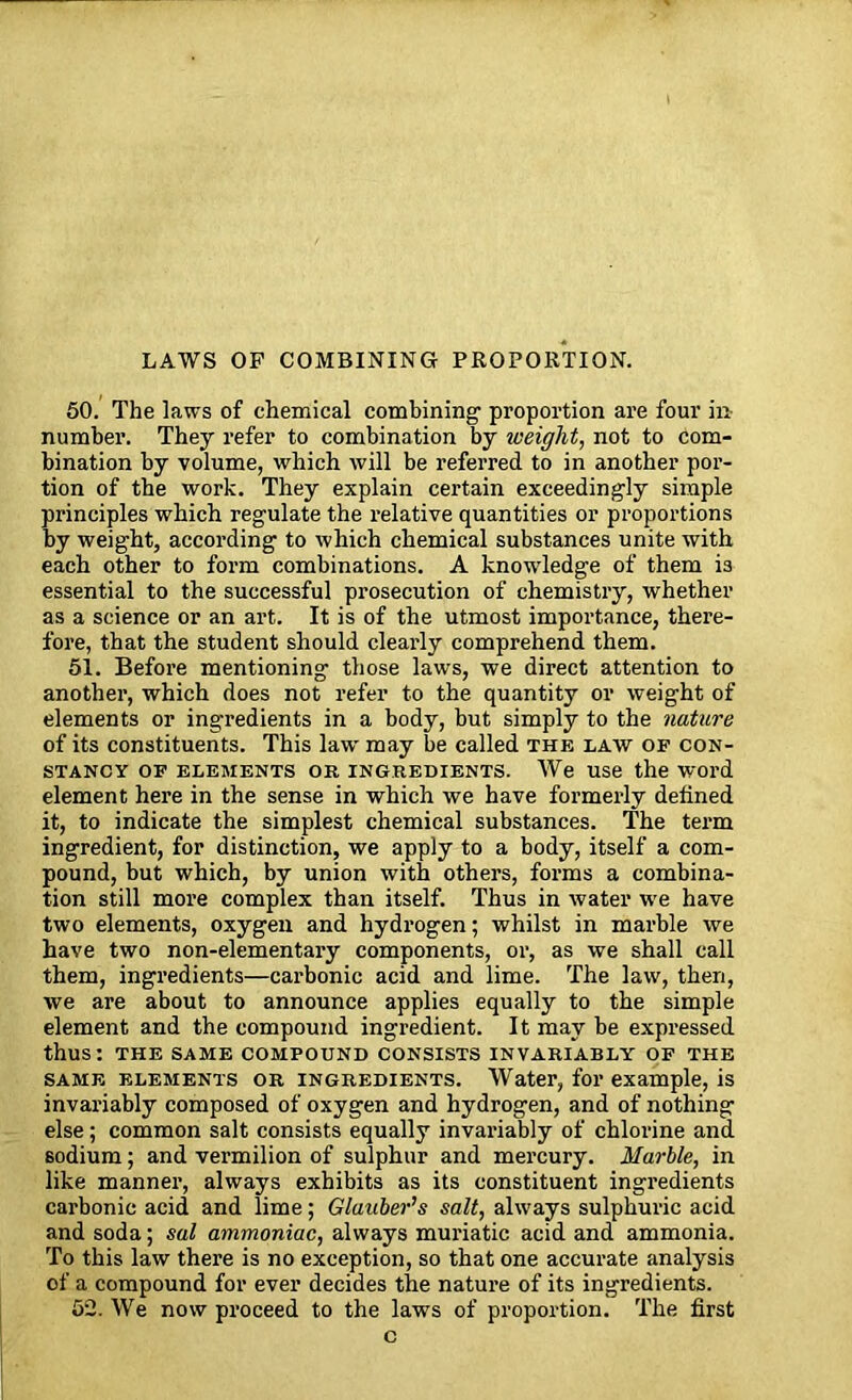 LAWS OP COMBINING PROPORTION. 50. The laws of chemical combining proportion are four in number. They refer to combination by iveiglit, not to com- bination by volume, which will be referred to in another por- tion of the work. They explain certain exceedingly simple principles which regulate the relative quantities or proportions by weight, according to which chemical substances unite with each other to form combinations. A knowledge of them i3 essential to the successful prosecution of chemistry, whether as a science or an art. It is of the utmost importance, there- fore, that the student should clearly comprehend them. 51. Before mentioning those laws, we direct attention to another, which does not refer to the quantity or weight of elements or ingredients in a body, but simply to the nature of its constituents. This law' may be called the law of con- stancy of elements ok. INGREDIENTS. We use the word element here in the sense in which we have formerly defined it, to indicate the simplest chemical substances. The term ingredient, for distinction, we apply to a body, itself a com- pound, but which, by union with others, forms a combina- tion still more complex than itself. Thus in water W'e have two elements, oxygen and hydrogen; whilst in marble we have two non-elementary components, or, as we shall call them, ingredients—carbonic acid and lime. The law, then, we are about to announce applies equally to the simple element and the compound ingredient. It may be expressed thus: THE SAME COMPOUND CONSISTS INVARIABLY OF THE same elements or ingredients. Water, for example, is invariably composed of oxygen and hydrogen, and of nothing else; common salt consists equally invariably of chlorine and 6odium; and vermilion of sulphur and mercury. Marble, in like manner, always exhibits as its constituent ingredients carbonic acid and lime; Glauber's salt, always sulphuric acid and soda; sal ammoniac, always muriatic acid and ammonia. To this law there is no exception, so that one accurate analysis of a compound for ever decides the nature of its ingredients. 52. We now proceed to the laws of proportion. The first c