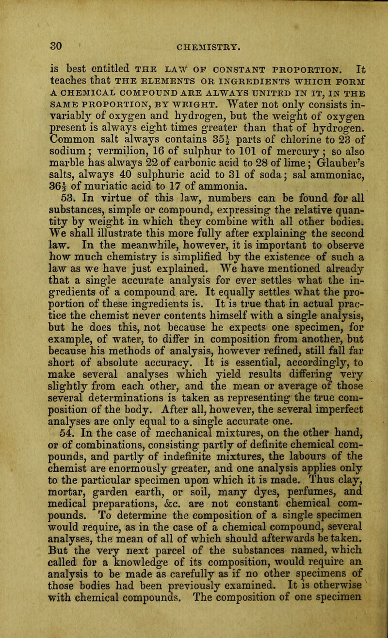 is best entitled the law1 of constant proportion. It teaches that the elements or ingredients which form a chemical compound are always united in it, in the same proportion, by weight. Water not only consists in- variably of oxygen and hydrogen, but the weight of oxygen present is always eight times greater than that of hydrogen. Common salt always contains 35i parts of chlorine to 23 of sodium ; vermilion, 16 of sulphur to 101 of mercury ; so also marble has always 22 of carbonic acid to 28 of lime; Glauber’s salts, always 40 sulphuric acid to 31 of soda; sal ammoniac, 36-J of muriatic acid to 17 of ammonia. 53. In virtue of this law, numbers can be found for all substances, simple or compound, expressing the relative quan- tity by weight in which they combine with all other bodies. We shall illustrate this more fully after explaining the second law. In the meanwhile, however, it is important to observe how much chemistry is simplified by the existence of such a law as we have just explained. We have mentioned already that a single accurate analysis for ever settles what the in- gredients of a compound are. It equally settles what the pro- portion of these ingredients is. It is true that in actual prac- tice the chemist never contents himself with a single analysis, but he does this, not because he expects one specimen, for example, of water, to differ in composition from another, but because his methods of analysis, however refined, still fall far short of absolute accuracy. It is essential, accordingly, to make several analyses which yield results differing very slightly from each other, and the mean or average of those several determinations is taken as representing the true com- position of the body. After all, however, the several imperfect analyses are only equal to a single accurate one. 54. In the case of mechanical mixtures, on the other hand, or of combinations, consisting partly of definite chemical com- pounds, and partly of indefinite mixtures, the labours of the chemist are enormously greater, and one analysis applies only to the particular specimen upon which it is made. Thus clay, mortar, garden earth, or soil, many dyes, perfumes, and medical preparations, &c. are not constant chemical com- pounds. To determine the composition of a single specimen would require, as in the case of a chemical compound, several analyses, the mean of all of which should afterwards be taken. But the very next parcel of the substances named, which called for a knowledge of its composition, would require an analysis to be made as carefully as if no other specimens of those bodies had been previously examined. It is otherwise with chemical compounds. The composition of one specimen