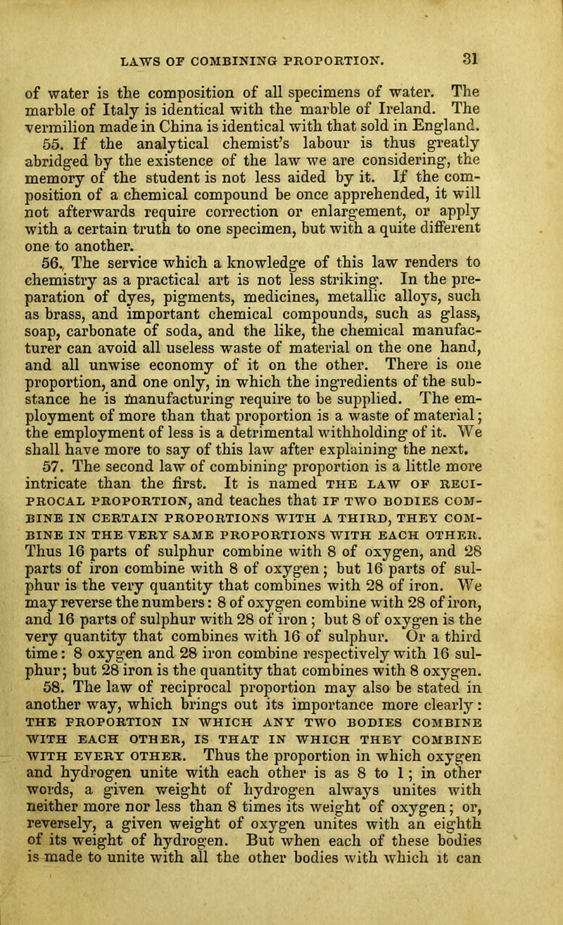 of water is the composition of all specimens of water. The marble of Italy is identical with the marble of Ireland. The vermilion made in China is identical with that sold in England. 55. If the analytical chemist’s labour is thus greatly abridged by the existence of the law we are considering, the memory of the student is not less aided by it. If the com- position of a chemical compound be once apprehended, it will not afterwards require correction or enlargement, or apply with a certain truth to one specimen, but with a quite different one to another. 56., The service which a knowledge of this law renders to chemistry as a practical art is not less striking. In the pre- paration of dyes, pigments, medicines, metallic alloys, such as brass, and important chemical compounds, such as glass, soap, carbonate of soda, and the like, the chemical manufac- turer can avoid all useless waste of material on the one hand, and all unwise economy of it on the other. There is one proportion, and one only, in which the ingredients of the sub- stance he is manufacturing require to be supplied. The em- ployment of more than that proportion is a waste of material; the employment of less is a detrimental withholding of it. We shall have more to say of this law after explaining the next. 57. The second law of combining proportion is a little more intricate than the first. It is named the law of reci- procal proportion, and teaches that if two bodies com- bine IN CERTAIN PROPORTIONS WITH A THIRD, THEY COM- BINE IN THE VERY SAME PROPORTIONS WITH EACH OTHER. Thus 16 parts of sulphur combine with 8 of oxygen, and 28 parts of iron combine with 8 of oxygen; but 16 parts of sul- phur is the very quantity that combines with 28 of iron. We may reverse the numbers: 8 of oxygen combine with 28 of iron, and 16 parts of sulphur with 28 of iron; but 8 of oxygen is the very quantity that combines with 16 of sulphur. Or a third time: 8 oxygen and 28 iron combine respectively with 16 sul- phur; but 28 iron is the quantity that combines with 8 oxygen. 58. The law of reciprocal proportion may also be stated in another way, which brings out its importance more clearly: THE PROPORTION IN WHICH ANY TWO BODIES COMBINE WITH EACH OTHER, IS THAT IN WHICH THEY COMBINE with every other. Thus the proportion in which oxygen and hydrogen unite with each other is as 8 to 1; in other words, a given weight of hydrogen always unites with neither more nor less than 8 times its weight of oxygen; or, reversely, a given weight of oxygen unites with an eighth of its weight of hydrogen. But when each of these bodies is made to unite with all the other bodies with which it can