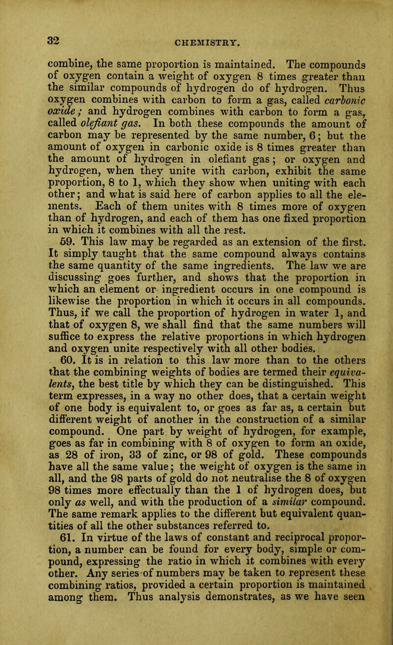combine, the same proportion is maintained. The compounds of oxyg-en contain a weight of oxygen 8 times greater than the similar compounds of hydrogen do of hydrogen. Thus oxygen combines with carbon to form a gas, called carbonic oxide; and hydrogen combines with carbon to form a gas, called olefiant gas. In both these compounds the amount of carbon may be represented by the same number, 6; but the amount of oxygen in carbonic oxide is 8 times greater than the amount of hydrogen in olefiant gas; or oxygen and hydrogen, when they unite with carbon, exhibit the same proportion, 8 to 1, which they show when uniting with each other; and what is said here of carbon applies to all the ele- ments. Each of them unites with 8 times more of oxygen than of hydrogen, and each of them has one fixed proportion in which it combines with all the rest. 59. This law may be regarded as an extension of the first. It simply taught that the same compound always contains the same quantity of the same ingredients. The law we are discussing goes further, and shows that the proportion in which an element or ingredient occurs in one compound is likewise the proportion in which it occurs in all compounds. Thus, if we call the proportion of hydrogen in water 1, and that of oxygen 8, we shall find that the same numbers will suffice to express the relative proportions in which hydrogen and oxygen unite respectively with all other bodies. 60. It is in relation to this law more than to the others that the combining weights of bodies are termed their equiva- lents, the best title by which they can be distinguished. This term expresses, in a way no other does, that a certain weight of one body is equivalent to, or goes as far as, a certain but different weight of another in the construction of a similar compound. One part by weight of hydrogen, for example, goes as far in combining with 8 of oxygen to form an oxide, as 28 of iron, 33 of zinc, or 98 of gold. These compounds have all the same value; the weight of oxygen is the same in all, and the 98 parts of gold do not neutralise the 8 of oxygen 98 times more effectually than the 1 of hydrogen does, but only as well, and with the production of a similar compound. The same remark applies to the different but equivalent quan- tities of all the other substances referred to. 61. In virtue of the laws of constant and reciprocal propor- tion, a number can be found for every body, simple or com- pound, expressing the ratio in which it combines with every other. Any series-of numbers may be taken to represent these combining ratios, provided a certain proportion is maintained among them. Thus analysis demonstrates, as we have seen