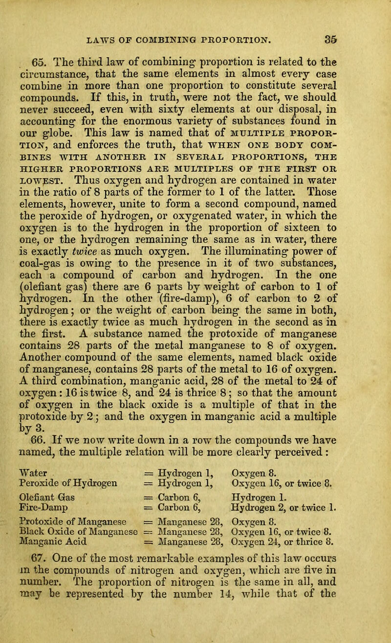 65. The third law of combining proportion is related to the circumstance, that the same elements in almost every case combine in more than one proportion to constitute several compounds. If this, in truth, were not the fact, we should never succeed, even with sixty elements at our disposal, in accounting for the enormous variety of substances found in our globe. This law is named that of multiple propor- tion, and enforces the truth, that when one body com- bines WITH ANOTHER IN SEVERAL PROPORTIONS, THE HIGHER PROPORTIONS ARE MULTIPLES OF THE FIRST OR lowest. Thus oxygen and hydrogen are contained in water in the ratio of 8 parts of the former to 1 of the latter. Those elements, however, unite to form a second compound, named the peroxide of hydrogen, or oxygenated water, in which the oxygen is to the hydrogen in the proportion of sixteen to one, or the hydrogen remaining the same as in water, there is exactly twice as much oxygen. The illuminating power of coal-gas is owing- to the presence in it of two substances, each a compound of carbon and hydrogen. In the one (olefiant gas) there are 6 parts by weight of carbon to 1 of hydrogen. In the other (fire-damp), 6 of carbon to 2 of hydrogen; or the weight of carbon being the same in both, there is exactly twice as much hydrogen in the second as in the first. A substance named the protoxide of manganese contains 28 parts of the metal manganese to 8 of oxygen. Another compound of the same elements, named black oxide of manganese, contains 28 parts of the metal to 16 of oxygen. A third combination, manganic acid, 28 of the metal to 24 of oxygen: 16 is twice 8, and 24 is thrice 8; so that the amount of oxygen in the black oxide is a multiple of that in the protoxide by 2; and the oxygen in manganic acid a multiple by 3. 66. If we now write down in a row- the compounds we have named, the multiple relation will be more clearly perceived : Water Peroxide of Hydrogen = Hydrogen 1, Oxygen 8. = Hydrogen 1, Oxygen 16, or twice 8. Olefiant Gas = Carbon 6, Hydrogen 1. Fire-Damp = Carbon 6, Hydrogen 2, or twice 1. Protoxide of Manganese = Manganese 28, Oxygen 8. Black Oxide of Manganese ----- Manganese 28, Oxygen 16, or twice 8. Manganic Acid = Manganese 28, Oxygen 24, or tlirice 8. 67. One of the most remarkable examples of this law occurs m the compounds of nitrogen and oxygen, which are five in number. The proportion of nitrogen is the same in all, and may be represented by the number 14, while that of the.