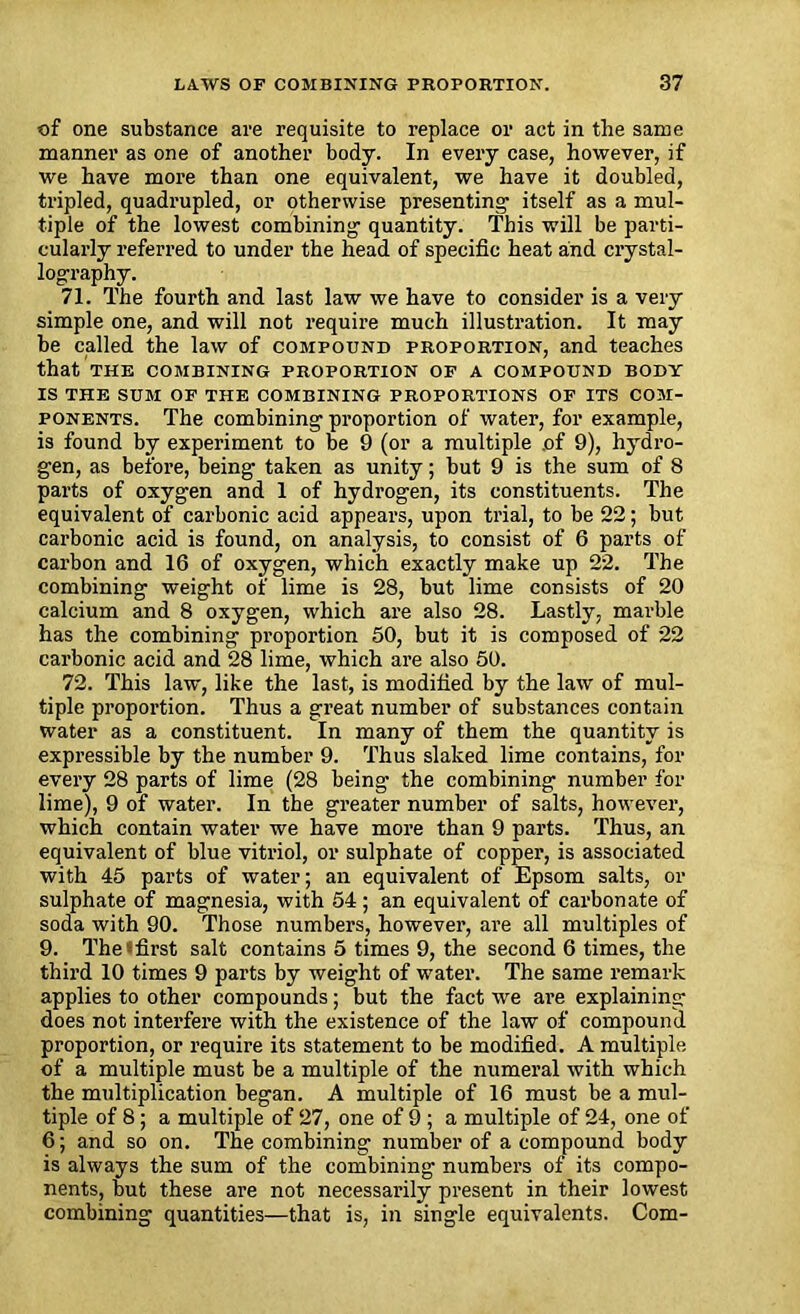 of one substance are requisite to replace or act in the same manner as one of another body. In every case, however, if we have more than one equivalent, we have it doubled, tripled, quadrupled, or otherwise presenting itself as a mul- tiple of the lowest combining quantity. This will be parti- cularly referred to under the head of specific heat and crystal- lography. 71. The fourth and last law we have to consider is a very simple one, and will not require much illustration. It may be called the law of compound proportion, and teaches that the combining proportion of a compound body IS THE SUM OF THE COMBINING PROPORTIONS OF ITS COM- PONENTS. The combining proportion of water, for example, is found by experiment to be 9 (or a multiple .of 9), hydro- gen, as before, being taken as unity; but 9 is the sum of 8 parts of oxygen and 1 of hydrogen, its constituents. The equivalent of carbonic acid appears, upon trial, to be 22; but carbonic acid is found, on analysis, to consist of 6 parts of carbon and 16 of oxygen, which exactly make up 22. The combining weight of lime is 28, but lime consists of 20 calcium and 8 oxygen, which are also 28. Lastly, marble has the combining proportion 50, but it is composed of 22 carbonic acid and 28 lime, which are also 50. 72. This law, like the last, is modified by the law of mul- tiple proportion. Thus a great number of substances contain water as a constituent. In many of them the quantity is expressible by the number 9. Thus slaked lime contains, for every 28 parts of lime (28 being the combining number for lime), 9 of water. In the greater number of salts, however, which contain water we have more than 9 parts. Thus, an equivalent of blue vitriol, or sulphate of copper, is associated with 45 parts of water; an equivalent of Epsom salts, or sulphate of magnesia, with 54; an equivalent of carbonate of soda with 90. Those numbers, however, are all multiples of 9. The‘ first salt contains 5 times 9, the second 6 times, the third 10 times 9 parts by weight of water. The same remark applies to other compounds; but the fact we are explaining does not interfere with the existence of the law of compound proportion, or require its statement to be modified. A multiple of a multiple must be a multiple of the numeral with which the multiplication began. A multiple of 16 must be a mul- tiple of 8 ; a multiple of 27, one of 9 ; a multiple of 24, one of 6; and so on. The combining number of a compound body is always the sum of the combining numbers of its compo- nents, but these are not necessarily present in their lowest combining quantities—that is, in single equivalents. Com-