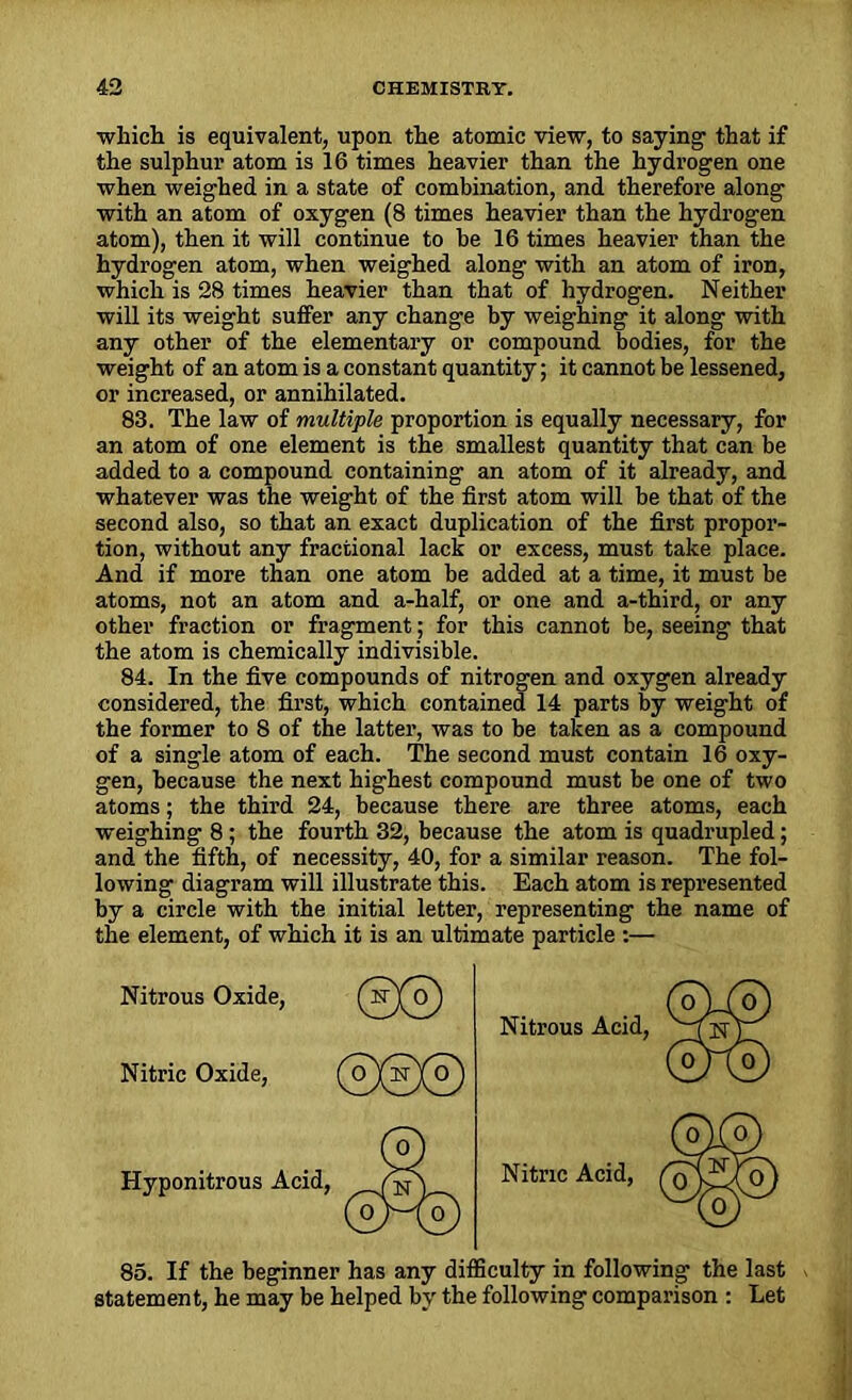 which is equivalent, upon the atomic view, to saying1 that if the sulphur atom is 16 times heavier than the hydrogen one when weighed in a state of combination, and therefore along with an atom of oxygen (8 times heavier than the hydrogen atom), then it will continue to be 16 times heavier than the hydrogen atom, when weighed along with an atom of iron, which is 28 times heavier than that of hydrogen. Neither will its weight suffer any change by weighing it along with any other of the elementary or compound bodies, for the weight of an atom is a constant quantity; it cannot be lessened, or increased, or annihilated. 83. The law of multiple proportion is equally necessary, for an atom of one element is the smallest quantity that can be added to a compound containing an atom of it already, and whatever was the weight of the first atom will be that of the second also, so that an exact duplication of the first propor- tion, without any fractional lack or excess, must take place. And if more than one atom be added at a time, it must be atoms, not an atom and a-half, or one and a-third, or any other fraction or fragment; for this cannot be, seeing that the atom is chemically indivisible. 84. In the five compounds of nitrogen and oxygen already considered, the first, which contained 14 parts by weight of the former to 8 of the latter, was to be taken as a compound of a single atom of each. The second must contain 16 oxy- gen, because the next highest compound must be one of two atoms; the third 24, because there are three atoms, each weighing 8; the fourth 32, because the atom is quadrupled; and the fifth, of necessity, 40, for a similar reason. The fol- lowing diagram will illustrate this. Each atom is represented by a circle with the initial letter, representing the name of the element, of which it is an ultimate particle :— Nitrous Oxide, ©@ Nitric Oxide, Hyponitrous Acid, 85. If the beginner has any difficulty in following the last statement, he may be helped by the following comparison : Let