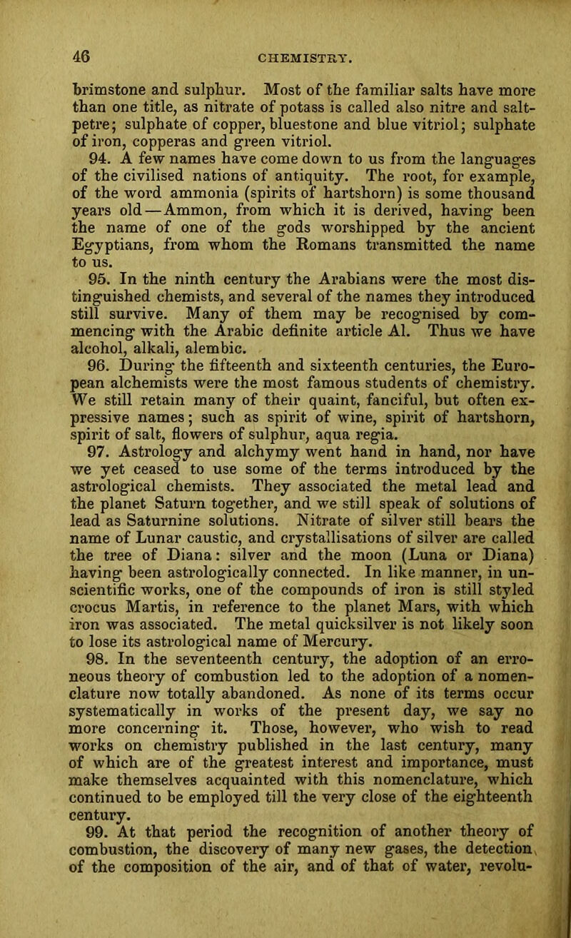brimstone and sulphur. Most of the familiar salts have more than one title, as nitrate of potass is called also nitre and salt- petre; sulphate of copper, bluestone and blue vitriol; sulphate of iron, copperas and green vitriol. 94. A few names have come down to us from the languages of the civilised nations of antiquity. The root, for example, of the word ammonia (spirits of hartshorn) is some thousand years old — Ammon, from which it is derived, having been the name of one of the gods worshipped by the ancient Egyptians, from whom the Romans transmitted the name to us. 95. In the ninth century the Arabians were the most dis- tinguished chemists, and several of the names they introduced still survive. Many of them may be recognised by com- mencing with the Arabic definite article Al. Thus we have alcohol, alkali, alembic. 96. During- the fifteenth and sixteenth centuries, the Euro- pean alchemists were the most famous students of chemistry. We still retain many of their quaint, fanciful, but often ex- pressive names; such as spirit of wine, spirit of hartshorn, spirit of salt, flowers of sulphur, aqua regia. 97. Astrology and alchymy went hand in hand, nor have we yet ceased to use some of the terms introduced by the astrological chemists. They associated the metal lead and the planet Saturn tog-ether, and we still speak of solutions of lead as Saturnine solutions. Nitrate of silver still bears the name of Lunar caustic, and crystallisations of silver are called the tree of Diana: silver and the moon (Luna or Diana) having been astrologically connected. In like manner, in un- scientific works, one of the compounds of iron is still styled crocus Martis, in reference to the planet Mars, with which iron was associated. The metal quicksilver is not likely soon to lose its astrological name of Mercury. 98. In the seventeenth century, the adoption of an erro- neous theory of combustion led to the adoption of a nomen- clature now totally abandoned. As none of its terms occur systematically in works of the present day, we say no more concerning it. Those, however, who wish to read works on chemistry published in the last century, many of which are of the greatest interest and importance, must make themselves acquainted with this nomenclature, which continued to be employed till the very close of the eighteenth century. 99. At that period the recognition of another theory of combustion, the discovery of many new gases, the detection of the composition of the air, and of that of water, revolu-