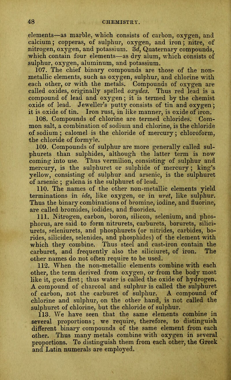 elements—as marble, which consists of carbon, oxygen, and calcium; copperas, of sulphur, oxygen, and iron; nitre, of nitrogen, oxygen, and potassium. 3d, Quaternary compounds, which contain four elements—as dry alum, which consists of sulphur, oxygen, aluminum, and potassium. 107. The chief binary compounds are those of the non- metallic elements, such as oxygen, sulphur, and chlorine with each other, or with the metals. Compounds of oxygen are called oxides, originally spelled oxydes. Thus red lead is a compound of lead and oxygen; it is termed by the chemist oxide of lead. Jeweller’s putty consists of tin and oxygen; it is oxide of tin. Iron rust, in like manner, is oxide of iron. 108. Compounds of chlorine are termed chlorides. Com- mon salt, a combination of sodium and chlorine, is the chloride of sodium; calomel is the chloride of mercury; chloroform, the chloride of formyl e. 109. Compounds of sulphur are more generally called sul- phurets than sulphides, although the latter term is now coming into use. Thus vermilion, consisting of sulphur and mercury, is the sulphuret or sulphide of mercury; king’s yellow, consisting of sulphur and arsenic, is the sulphuret of arsenic ; galena is the sulphuret of lead. 110. The names of the other non-metallic elements yield terminations in ide, like oxygen, or in uret, like sulphur. Thus the binary combinations of bromine, iodine, and fluorine, are called bromides, iodides, and fluorides. 111. Nitrogen, carbon, boron, silicon, selenium, and phos- phorus, are said to form nitrurets, carburets, borurets, silici- urets, seleniurets, and phosphurets (or nitrides, carbides, bo- rides, silicides, selenides, and phosphides) of the element with which they combine. Thus steel and cast-iron contain the carburet, and frequently also the siliciuret, of iron. The other names do not often require to be used. 112. When the non-metallic elements combine with each other, the term derived from oxygen, or from the body most like it, goes first; thus water is called the oxide of hydrogen. A compound of charcoal and sulphur is called the sulphuret of carbon, not the carburet of sulphur. A compound of chlorine and sulphur, on the other hand, is not called the sulphuret of chlorine, but the chloride of sulphur. 113. We have seen that the same elements combine in several proportions; we require, therefore, to distinguish different binary compounds of the same element from each other. Thus many metals combine with oxygen in several proportions. To distinguish them from each other, the Greek and Latin numerals are employed.