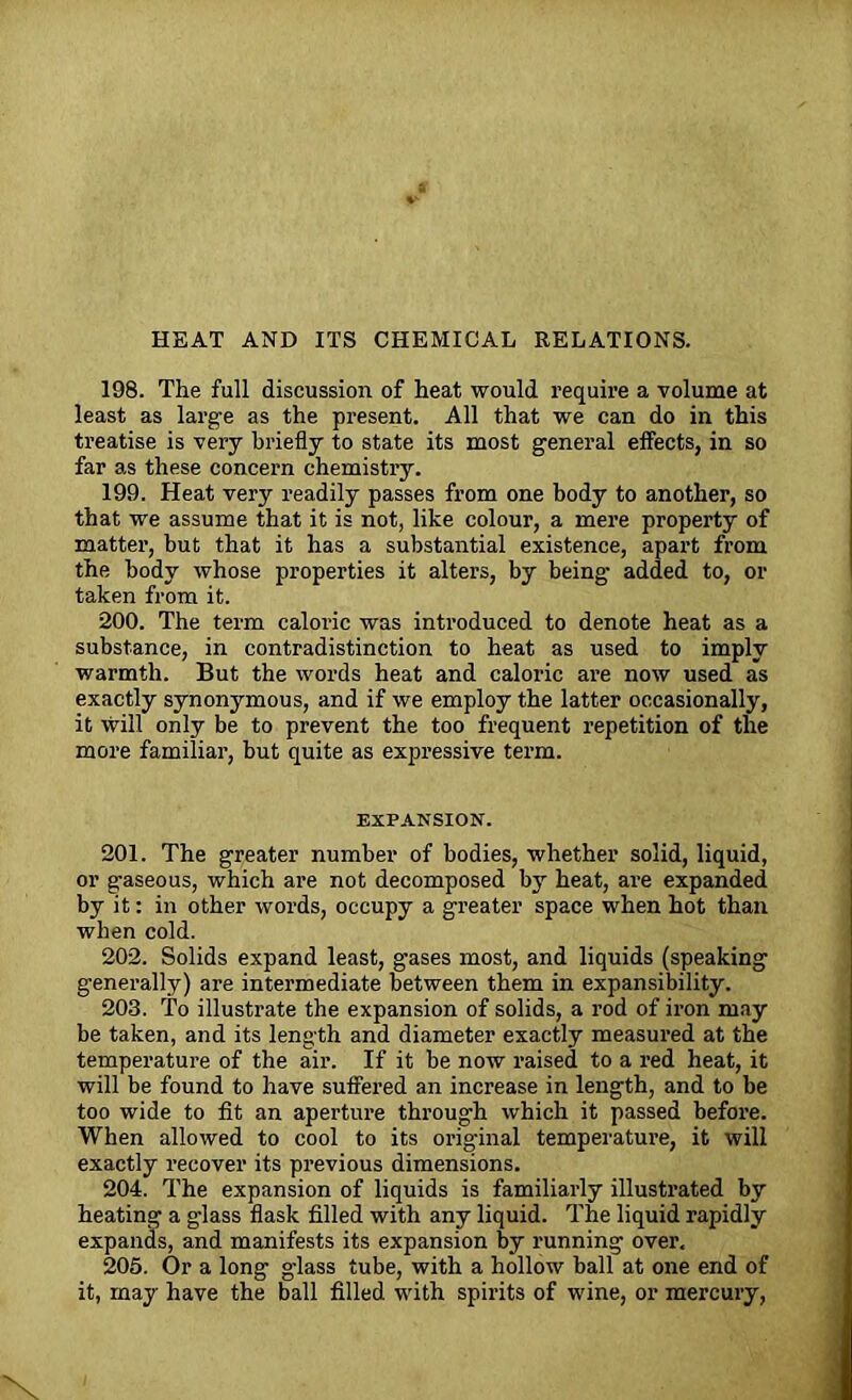 HEAT AND ITS CHEMICAL RELATIONS. 198. The full discussion of heat would require a volume at least as large as the present. All that we can do in this treatise is very briefly to state its most general effects, in so far as these concern chemistry. 199. Heat very readily passes from one body to another, so that we assume that it is not, like colour, a mere property of matter, but that it has a substantial existence, apart from the body whose properties it alters, by being added to, or taken from it. 200. The term caloric was introduced to denote heat as a substance, in contradistinction to heat as used to imply warmth. But the words heat and caloric are now used as exactly synonymous, and if we employ the latter occasionally, it will only be to prevent the too frequent repetition of the more familiar, but quite as expressive term. EXPANSION. 201. The greater number of bodies, whether solid, liquid, or gaseous, which are not decomposed by heat, are expanded by it: in other words, occupy a greater space when hot than when cold. 202. Solids expand least, gases most, and liquids (speaking generally) are intermediate between them in expansibility. 203. To illustrate the expansion of solids, a rod of iron may be taken, and its length and diameter exactly measured at the temperature of the air. If it be now raised to a red heat, it will be found to have suffered an increase in length, and to be too wide to fit an aperture through which it passed before. When allowed to cool to its original temperature, it will exactly recover its previous dimensions. 204. The expansion of liquids is familiarly illustrated by heating a glass flask filled with any liquid. The liquid rapidly expands, and manifests its expansion by running over. 205. Or a long glass tube, with a hollow ball at one end of it, may have the ball filled with spirits of wine, or mercury,