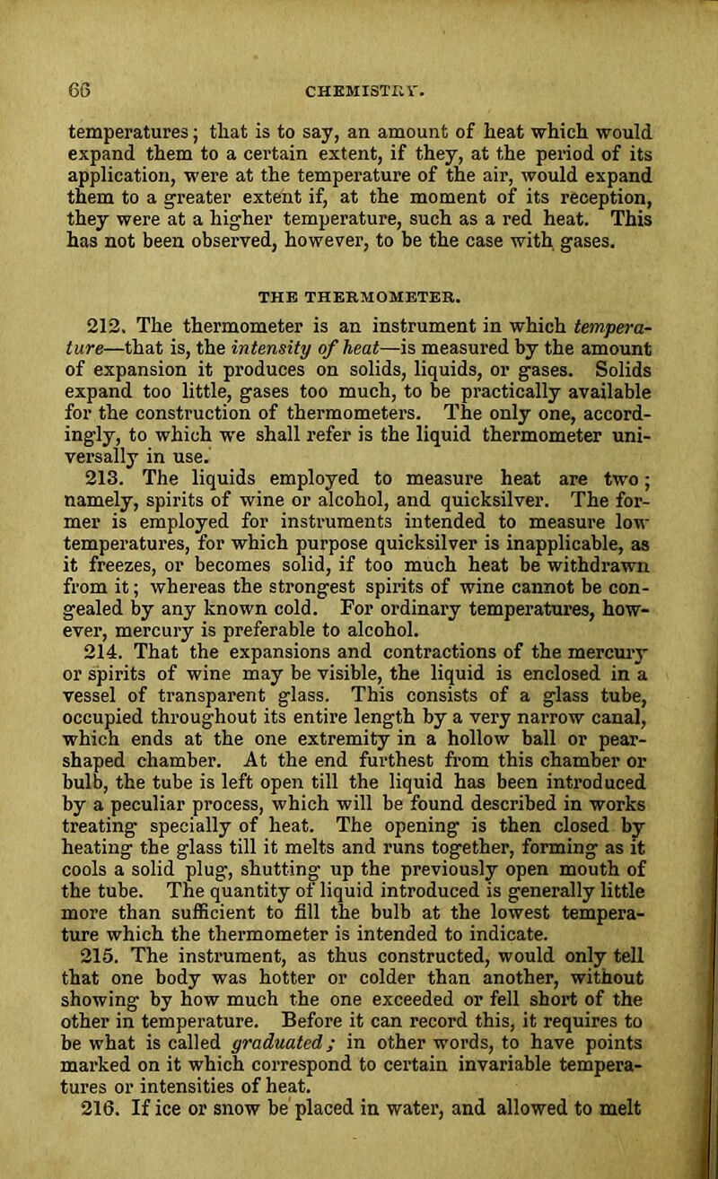 temperatures; that is to say, an amount of heat which would expand them to a certain extent, if they, at the period of its application, were at the temperature of the air, would expand them to a greater extent if, at the moment of its reception, they were at a higher temperature, such as a red heat. This has not been observed, however, to be the case with gases. THE THERMOMETER. 212. The thermometer is an instrument in which tempera- ture—that is, the intensity of heat—is measured by the amount of expansion it produces on solids, liquids, or gases. Solids expand too little, gases too much, to be practically available for the construction of thermometers. The only one, accord- ingly, to which we shall refer is the liquid thermometer uni- versally in use. 213. The liquids employed to measure heat are two; namely, spirits of wine or alcohol, and quicksilver. The for- mer is employed for instruments intended to measure low temperatures, for which purpose quicksilver is inapplicable, as it freezes, or becomes solid, if too much heat be withdrawn from it; whereas the strongest spirits of wine cannot be con- gealed by any known cold. For ordinary temperatures, how- ever, mercury is preferable to alcohol. 214. That the expansions and contractions of the mercuiy or spirits of wine may be visible, the liquid is enclosed in a vessel of transparent glass. This consists of a glass tube, occupied throughout its entire length by a very narrow canal, which ends at the one extremity in a hollow ball or pear- shaped chamber. At the end furthest from this chamber or bulb, the tube is left open till the liquid has been introduced by a peculiar process, which will be found described in works treating specially of heat. The opening is then closed by heating the glass till it melts and runs together, forming as it cools a solid plug, shutting up the previously open mouth of the tube. The quantity of liquid introduced is generally little more than sufficient to fill the bulb at the lowest tempera- ture which the thermometer is intended to indicate. 215. The instrument, as thus constructed, would only tell that one body was hotter or colder than another, without showing by how much the one exceeded or fell short of the other in temperature. Before it can record this, it requires to be what is called graduated; in other words, to have points marked on it which correspond to certain invariable tempera- tures or intensities of heat. 216. If ice or snow be placed in water, and allowed to melt