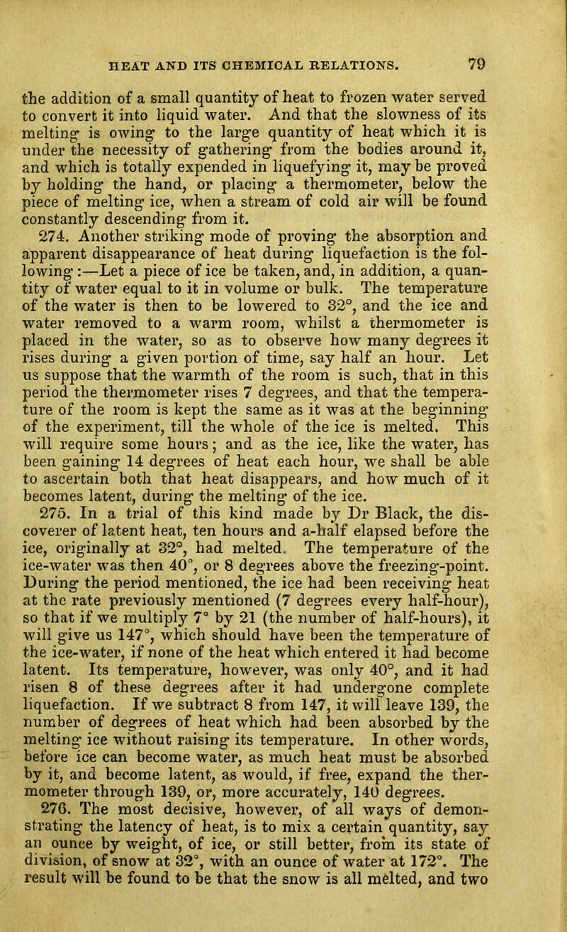 the addition of a small quantity of heat to frozen water served to convert it into liquid water. And that the slowness of its melting is owing to the large quantity of heat which it is under the necessity of gathering from the bodies around it, and which is totally expended in liquefying it, may be proved by holding the hand, or placing a thermometer, below the piece of melting ice, when a stream of cold air will be found constantly descending from it. 274. Another striking mode of proving the absorption and apparent disappearance of heat during liquefaction is the fol- lowing :—Let a piece of ice be taken, and, in addition, a quan- tity of water equal to it in volume or bulk. The temperature of the water is then to be lowered to 32°, and the ice and water removed to a warm room, whilst a thermometer is placed in the water, so as to observe how many degrees it rises during a given portion of time, say half an hour. Let us suppose that the warmth of the room is such, that in this period the thermometer rises 7 degrees, and that the tempera- ture of the room is kept the same as it was at the beginning of the experiment, till the whole of the ice is melted. This will require some hours; and as the ice, like the water, has been gaining 14 degrees of heat each hour, we shall be able to ascertain both that heat disappears, and how much of it becomes latent, during the melting of the ice. 275. In a trial of this kind made by Dr Black, the dis- coverer of latent heat, ten hours and a-half elapsed before the ice, originally at 32°, had melted. The temperature of the ice-water was then 40°, or 8 degrees above the freezing-point. During the period mentioned, the ice had been receiving heat at the rate previously mentioned (7 degrees every half-hour), so that if we multiply 7° by 21 (the number of half-hours), it will give us 147°, which should have been the temperature of the ice-water, if none of the heat which entered it had become latent. Its temperature, however, was only 40°, and it had risen 8 of these degrees after it had undergone complete liquefaction. If we subtract 8 from 147, it will leave 139, the number of degrees of heat which had been absorbed by the melting’ ice without raising its temperature. In other words, before ice can become water, as much heat must be absorbed by it, and become latent, as would, if free, expand the ther- mometer through 139, or, more accurately, 140 degrees. 27G. The most decisive, however, of all ways of demon- strating the latency of heat, is to mix a certain quantity, say an ounce by weight, of ice, or still better, from its state of division, of snow at 32°, with an ounce of water at 172°. The result will be found to be that the snow is all melted, and two