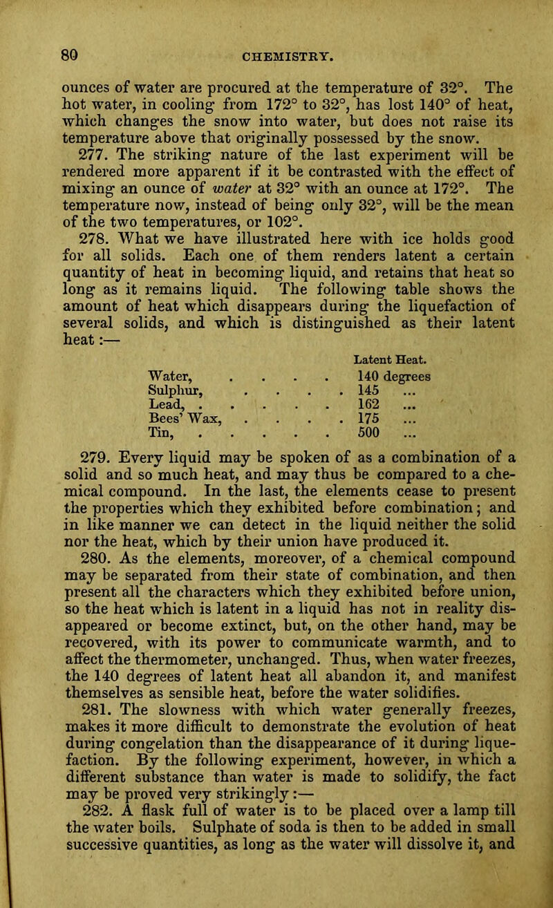 ounces of water are procured at the temperature of 32°. The hot water, in cooling from 172° to 32°, has lost 140° of heat, which changes the snow into water, but does not raise its temperature above that originally possessed by the snow. 277. The striking nature of the last experiment will be rendered more apparent if it be contrasted with the effect of mixing an ounce of water at 32° with an ounce at 172°. The temperature now, instead of being only 32°, will be the mean of the two temperatures, or 102°. 278. What we have illustrated here with ice holds good for all solids. Each one of them renders latent a certain quantity of heat in becoming liquid, and retains that heat so long as it remains liquid. The following table shows the amount of heat which disappears during the liquefaction of several solids, and which is distinguished as their latent heat:— Latent Heat. Water, .... 140 degrees Sulphur, .... 145 Lead, 162 Bees’ Wax, .... 175 Tin, 500 ... 279. Every liquid may be spoken of as a combination of a solid and so much heat, and may thus be compared to a che- mical compound. In the last, the elements cease to present the properties which they exhibited before combination; and in like manner we can detect in the liquid neither the solid nor the heat, which by their union have produced it. 280. As the elements, moreover, of a chemical compound may be separated from their state of combination, and then present all the characters which they exhibited before union, so the heat which is latent in a liquid has not in reality dis- appeared or become extinct, but, on the other hand, may be recovered, with its power to communicate warmth, and to affect the thermometer, unchanged. Thus, when water freezes, the 140 degrees of latent heat all abandon it, and manifest themselves as sensible heat, before the water solidifies. 281. The slowness with which water generally freezes, makes it more difficult to demonstrate the evolution of heat during congelation than the disappearance of it during lique- faction. By the following experiment, however, in which a different substance than water is made to solidify, the fact may be proved very strikingly:— 282. A flask full of water is to be placed over a lamp till the water boils. Sulphate of soda is then to be added in small successive quantities, as long as the water will dissolve it, and