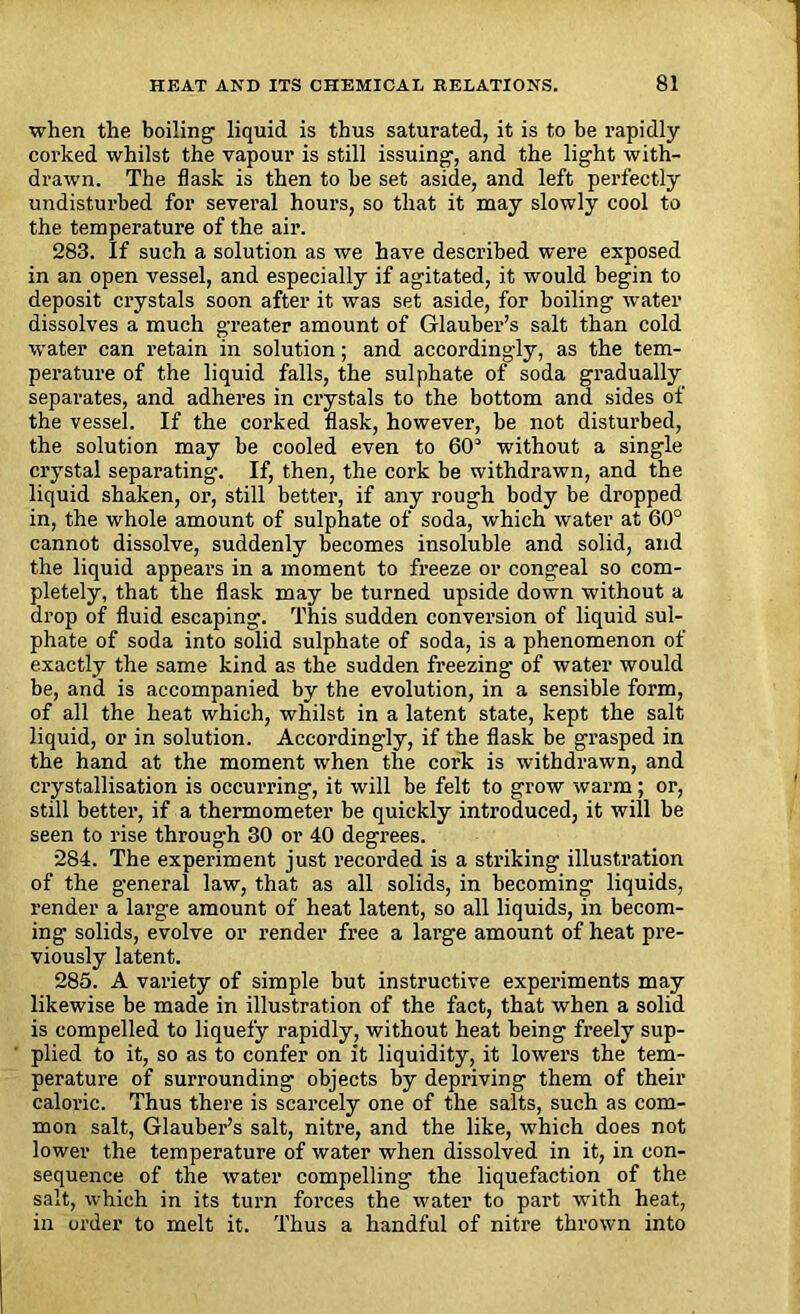 when the boiling' liquid is thus saturated, it is to be rapidly corked whilst the vapour is still issuing, and the light with- drawn. The flask is then to be set aside, and left perfectly undisturbed for several hours, so that it may slowly cool to the temperature of the air. 283. If such a solution as we have described were exposed in an open vessel, and especially if agitated, it would begin to deposit crystals soon after it was set aside, for boiling water dissolves a much greater amount of Glauber’s salt than cold water can retain in solution; and accordingly, as the tem- perature of the liquid falls, the sulphate of soda gradually separates, and adheres in crystals to the bottom and sides of the vessel. If the corked flask, however, be not disturbed, the solution may be cooled even to 60° without a single crystal separating. If, then, the cork be withdrawn, and the liquid shaken, or, still better, if any rough body be dropped in, the whole amount of sulphate of soda, which water at 60° cannot dissolve, suddenly becomes insoluble and solid, and the liquid appears in a moment to freeze or congeal so com- pletely, that the flask may be turned upside down without a drop of fluid escaping. This sudden conversion of liquid sul- phate of soda into solid sulphate of soda, is a phenomenon of exactly the same kind as the sudden freezing of water would be, and is accompanied by the evolution, in a sensible form, of all the heat which, whilst in a latent state, kept the salt liquid, or in solution. Accordingly, if the flask be grasped in the hand at the moment when the cork is withdrawn, and crystallisation is occurring, it will be felt to grow warm ; or, still better, if a thermometer be quickly introduced, it will he seen to rise through 30 or 40 degrees. 284. The experiment just recorded is a striking illustration of the general law, that as all solids, in becoming liquids, render a large amount of heat latent, so all liquids, in becom- ing solids, evolve or render free a large amount of heat pre- viously latent. 285. A variety of simple but instructive experiments may likewise be made in illustration of the fact, that when a solid is compelled to liquefy rapidly, without heat being freely sup- plied to it, so as to confer on it liquidity, it lowers the tem- perature of surrounding objects by depriving them of their caloric. Thus there is scarcely one of the salts, such as com- mon salt, Glauber’s salt, nitre, and the like, which does not lower the temperature of water when dissolved in it, in con- sequence of the water compelling the liquefaction of the salt, which in its turn foi'ces the water to part with heat, in order to melt it. Thus a handful of nitre thrown into