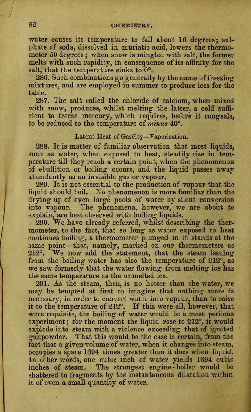 water causes its temperature to fall about 16 degrees; sul- phate of soda, dissolved in muriatic acid, lowers the thermo- meter 50 degrees; when snow is mingled with salt, the former melts with such rapidity, in consequence of its affinity for the salt, that the temperature sinks to 0°. 286. Such combinations go generally by the name of freezing mixtures, and are employed in summer to produce ices for the table. 287. The salt called the chloride of calcium, when mixed with snow, produces, whilst melting the latter, a cold suffi- cient to freeze mercury, which requires, before it congeals, to be reduced to the temperature of minus 40°. Latent Heat of Gaseity—Vaporisation. 288. It is matter of familiar observation that most liquids, such as water, when exposed to heat, steadily rise in tem- perature till they reach a certain point, when the phenomenon of ebullition or boiling occurs, and the liquid passes away abundantly as an invisible gas or vapour. 289. It is not essential to the production of vapour that the liquid should boil. No phenomenon is more familiar than the drying up of even large pools of water by silent conversion into vapour. The phenomena, however, we are about to explain, are best observed with boiling liquids. 290. We have already referred, whilst describing the ther- mometer, to the fact, that so long- as water exposed to heat continues boiling, a thermometer plunged in it stands at the same point—that, namely, marked on our thermometers as 212°. We now add the statement, that the steam issuing1 from the boiling water has also the temperature of 212°, as we saw formerly that the water flowing from melting ice has the same temperature as the unmelted ice. 291. As the steam, then, is no hotter than the water, we may be tempted at first to imagine that nothing more is necessary, in order to convert water into vapour, than to raise it to the temperature of 212°. If this were all, however, that were requisite, the boiling of water would be a most perilous experiment; for the moment the liquid rose to 212°, it would explode into steam with a violence exceeding that of ig-nited gunpowder. That this would be the case is certain, from the fact that a given volume of water, when it changes into steam, occupies a space 1694 times greater than it does when liquid. In other words, one cubic inch of water yields 1694 cubic inches of steam. The strongest engine - boiler would be shattered to fragments by the instantaneous dilatation within it of even a small quantity of water.