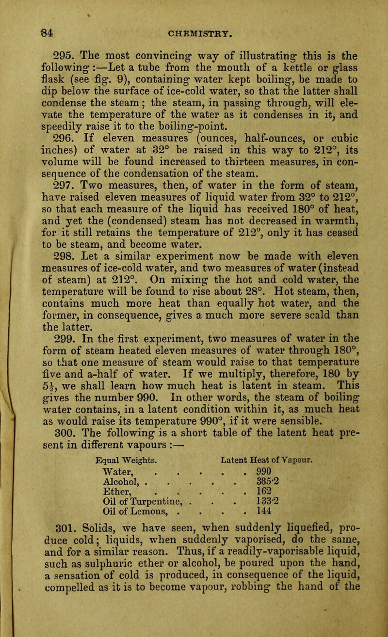 295. The most convincing’ way of illustrating this is the following:—Let a tube from the mouth of a kettle or glass flask (see fig. 9), containing’ water kept boiling, be made to dip below the surface of ice-cold water, so that the latter shall condense the steam; the steam, in passing through, will ele- vate the temperature of the water as it condenses in it, and speedily raise it to the boiling’-point. 296. If eleven measures (ounces, half-ounces, or cubic inches) of water at 32° be raised in this way to 212°, its volume will be found increased to thirteen measures, in con- sequence of the condensation of the steam. 297. Two measures, then, of water in the form of steam, have raised eleven measures of liquid water from 32° to 212°, so that each measure of the liquid has received 180° of heat, and yet the (condensed) steam has not decreased in warmth, for it still retains the temperature of 212°, only it has ceased to be steam, and become water. 298. Let a similar experiment now be made with eleven measures of ice-cold water, and two measures of water (instead of steam) at 212°. On mixing the hot and cold water, the temperature will be found to rise about 28°. Hot steam, then, contains much more heat than equally hot water, and the former, in consequence, gives a much more severe scald than the latter. 299. In the first experiment, two measures of water in the form of steam heated eleven measures of water through 180°, so that one measure of steam would raise to that temperature five and a-half of water. If we multiply, therefore, 180 by 5g, we shall learn how much heat is latent in steam. This gives the number 990. In other words, the steam of boiling- water contains, in a latent condition within it, as much heat as would raise its temperature 990°, if it were sensible. 300. The following is a short table of the latent heat pre- sent in different vapours :— Equal Weights. Latent Heat of Vapour. Water, 990 Alcohol, 385-2 Ether, 162 Oil of Turpentine, . . . 133-2 Oil of Lemons, . . . .144 301. Solids, we have seen, when suddenly liquefied, pro- duce cold; liquids, when suddenly vaporised, do the same, and for a similar reason. Thus, if a readily-vaporisable liquid, such as sulphuric ether or alcohol, be poured upon the hand, a sensation of cold is produced, in consequence of the liquid, compelled as it is to become vapour, robbing the hand of the