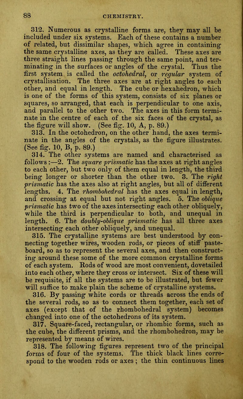 312. Numerous as crystalline forms are, they may all be included under six. systems. Each of these contains a number of related, but dissimilar shapes, which agree in containing’ the same crystalline axes, as they are called. These axes are three straight lines passing through the same point, and ter- minating in the surfaces or angles of the crystal. Thus the first system is called the octohedral, or regular system of crystallisation. The three axes are at right angles to each other, and equal in length. The cube or hexahedron, which is one of the forms of this system, consists of six planes or squares, so arranged, that each is perpendicular to one axis, and parallel to the other two. The axes in this form termi- nate in the centre of each of the six faces of the crystal, as the figure will show. (See fig. 10, A, p. 89.) 313. In the octohedron, on the other hand, the axes termi- nate in the angles of the crystals, as the figure illustrates. (See fig. 10, B, p. 89.) 314. The other systems are named and characterised as follows :—2. The square prismatic has the axes at right angles to each other, but two only of them equal in length, the third being longer or shorter than the other two. 3. The right prismatic has the axes also at right angles, but all of different lengths. 4. The rhombohedral has the axes equal in length, and crossing at equal but not right angles. 5. The oblique prismatic has two of the axes intersecting each other obliquely, while the third is perpendicular to both, and unequal in length. 6. The doubly-oblique prismatic has all three axes intersecting each other obliquely, and unequal. 315. The crystalline systems are best understood by con- necting together wires, wooden rods, or pieces of stiff paste- boai’d, so as to represent the several axes, and then construct- ing around these some of the more common ci’ystalline foi'ms of each system. Rods of wood ai’e most convenient, dovetailed into each other, whei’e they cross or intei’sect. Six of these will be requisite, if all the systems ai’e to be illustrated, but fewer will suffice to make plain the scheme of crystalline systems. 316. By passing white cords or threads aci’oss the ends of the several rods, so as to connect them togethei’, each set of axes (except that of the rhombohedral system) becomes changed into one of the octohedi’ons of its system. 317. Square-faced, rectangular, or rhombic forms, such as the cube, the different prisms, and the rhombohedron, may be represented by means of wii’es. 318. The following figui’es l’epresent two of the pi’incipal forms of four of the systems. The thick black lines corre- spond to the wooden rods or axes ; the thin continuous lines