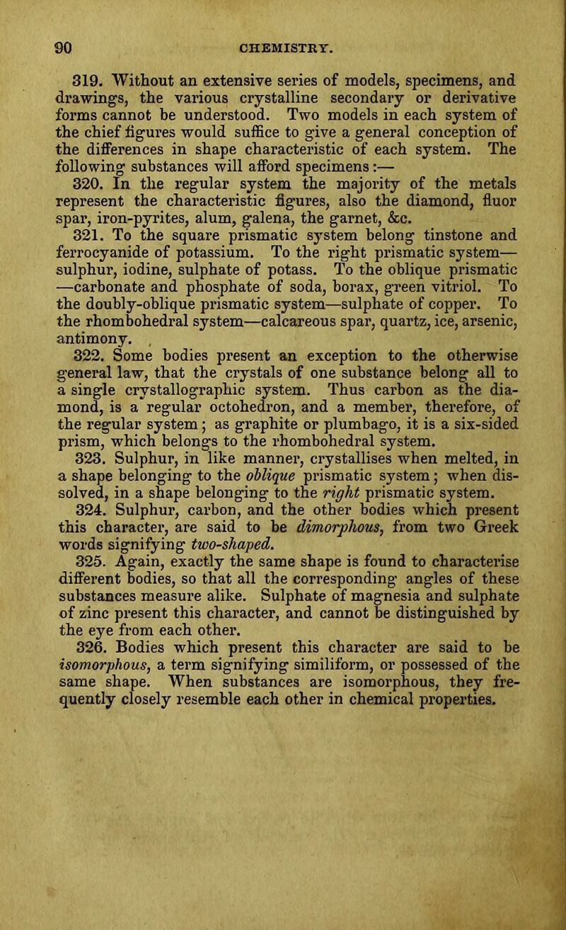 319. Without an extensive series of models, specimens, and drawings, the various crystalline secondary or derivative forms cannot be understood. Two models in each system of the chief figures would suffice to give a general conception of the differences in shape characteristic of each system. The following substances will afford specimens :— 320. In the regular system the majority of the metals represent the characteristic figures, also the diamond, fluor spar, iron-pyrites, alum, galena, the garnet, &c. 321. To the square prismatic system belong tinstone and ferrocyanide of potassium. To the right prismatic system— sulphur, iodine, sulphate of potass. To the oblique prismatic —carbonate and phosphate of soda, borax, green vitriol. To the doubly-oblique prismatic system—sulphate of copper. To the rhombohedral system—calcareous spar, quartz, ice, arsenic, antimony. 322. Some bodies present an exception to the otherwise general law, that the crystals of one substance belong all to a single crystallographic system. Thus carbon as the dia- mond, is a regular octohedron, and a member, therefore, of the regular system ; as graphite or plumbago, it is a six-sided prism, which belongs to the rhombohedral system. 323. Sulphur, in like manner, crystallises when melted, in a shape belonging to the oblique prismatic system; when dis- solved, in a shape belonging to the right prismatic system. 324. Sulphur, carbon, and the other bodies which present this character, are said to be dimorphous, from two Greek words signifying two-shaped. 325. Again, exactly the same shape is found to characterise different bodies, so that all the corresponding angles of these substances measure alike. Sulphate of magnesia and sulphate of zinc present this character, and cannot be distinguished by the eye from each other. 326. Bodies which present this character are said to be isomorphous, a term signifying similiform, or possessed of the same shape. When substances are isomorphous, they fre- quently closely resemble each other in chemical properties.