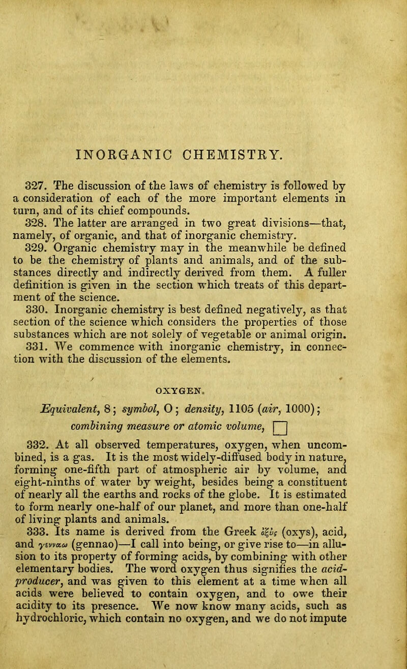 INORGANIC CHEMISTRY. 327. The discussion of the laws of chemistry is followed by a consideration of each of the more important elements in turn, and of its chief compounds. 328. The latter are arranged in two great divisions—that, namely, of organic, and that of inorganic chemistry. 329. Organic chemistry may in the meanwhile be defined to be the chemistry of plants and animals, and of the sub- stances directly and indirectly derived from them. A fuller definition is given in the section which treats of this depart- ment of the science. 330. Inorganic chemistry is best defined negatively, as that section of the science which considers the properties of those substances which are not solely of vegetable or animal origin. 331. We commence with inorganic chemistry, in connec- tion with the discussion of the elements. OXYGEN. Equivalent, 8; symbol, 0; density, 1105 {air, 1000); combining measure or atomic volume, | | 332. At all observed temperatures, oxygen, when uncom- bined, is a gas. It is the most widely-diffused body in nature, forming one-fifth part of atmospheric air by volume, and eight-ninths of water by weight, besides being a constituent of nearly all the earths and rocks of the globe. It is estimated to form nearly one-half of our planet, and more than one-half of living plants and animals. 333. Its name is derived from the Greek h'£v; (oxys), acid, and ymau (gennao)—I call into being, or give rise to—in allu- sion to its property of forming acids, by combining with other elementary bodies. The word oxygen thus signifies the acid- producer, and was given to this element at a time when all acids were believed to contain oxygen, and to owe their acidity to its presence. We now know many acids, such as hydrochloric, which contain no oxygen, and we do not impute