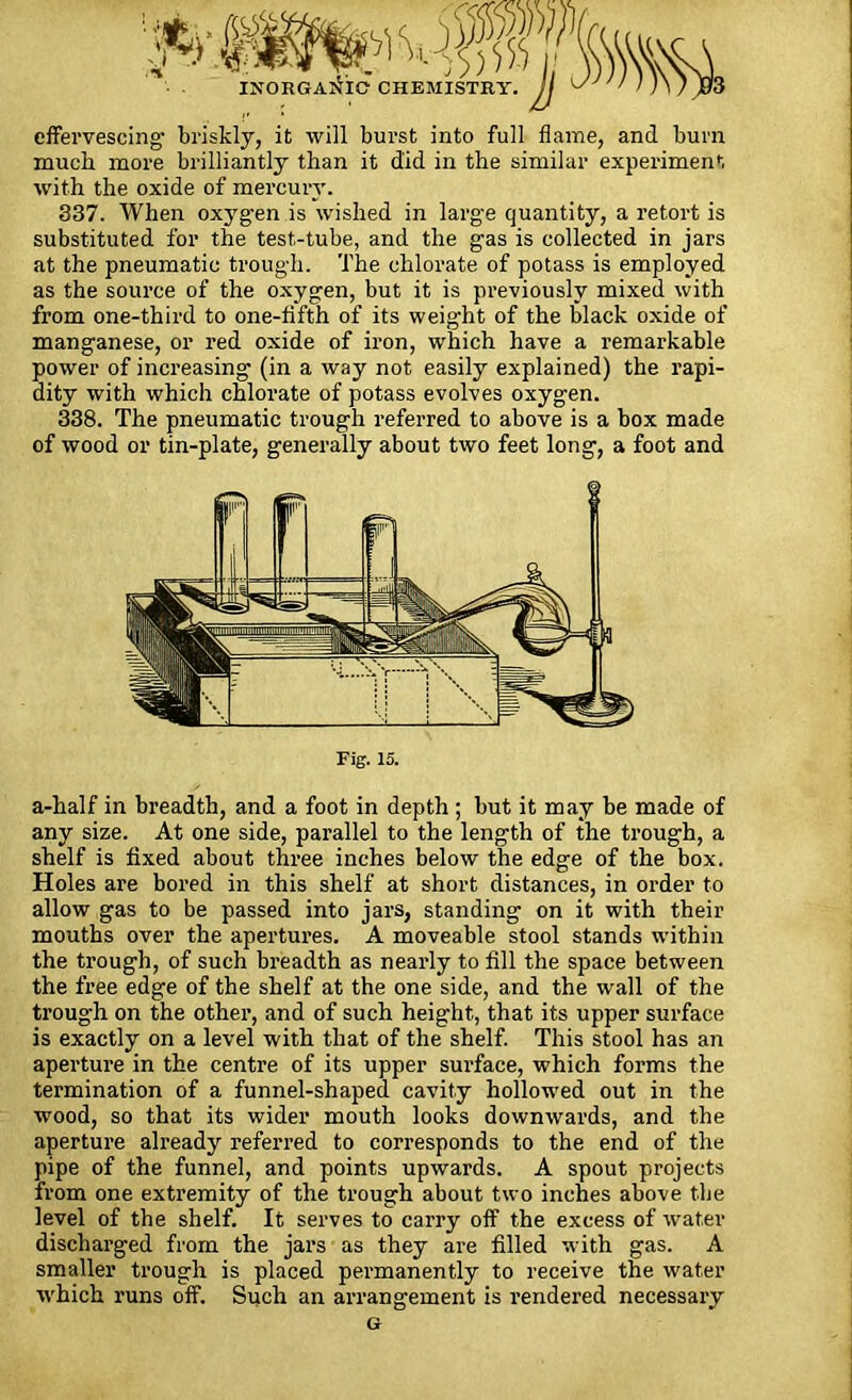 INORGANIC effervescing' briskly, it will burst into full flame, and burn much more brilliantly than it did in the similar experiment with the oxide of mercury. 337. When oxygen is wished in large quantity, a retort is substituted for the test-tube, and the gas is collected in jars at the pneumatic trough. The chlorate of potass is employed as the source of the oxygen, but it is previously mixed with from one-third to one-fifth of its weight of the black oxide of manganese, or red oxide of iron, which have a remarkable power of increasing (in a way not easily explained) the rapi- dity with which chlorate of potass evolves oxygen. 338. The pneumatic trough referred to above is a box made of wood or tin-plate, generally about two feet long, a foot and Fig. 15. a-half in breadth, and a foot in depth ; but it may be made of any size. At one side, parallel to the length of the trough, a shelf is fixed about three inches below the edge of the box. Holes are bored in this shelf at short distances, in order to allow gas to be passed into jars, standing on it with their mouths over the apertures. A moveable stool stands within the trough, of such breadth as nearly to fill the space between the free edge of the shelf at the one side, and the wall of the trough on the other, and of such height, that its upper surface is exactly on a level with that of the shelf. This stool has an aperture in the centre of its upper surface, which forms the termination of a funnel-shaped cavity hollowed out in the wood, so that its wider mouth looks downwards, and the aperture already referred to corresponds to the end of the pipe of the funnel, and points upwards. A spout projects from one extremity of the trough about two inches above the level of the shelf. It serves to carry off the excess of water discharged from the jars as they are filled with gas. A smaller trough is placed permanently to receive the water which runs off. Such an arrangement is l’endered necessary G