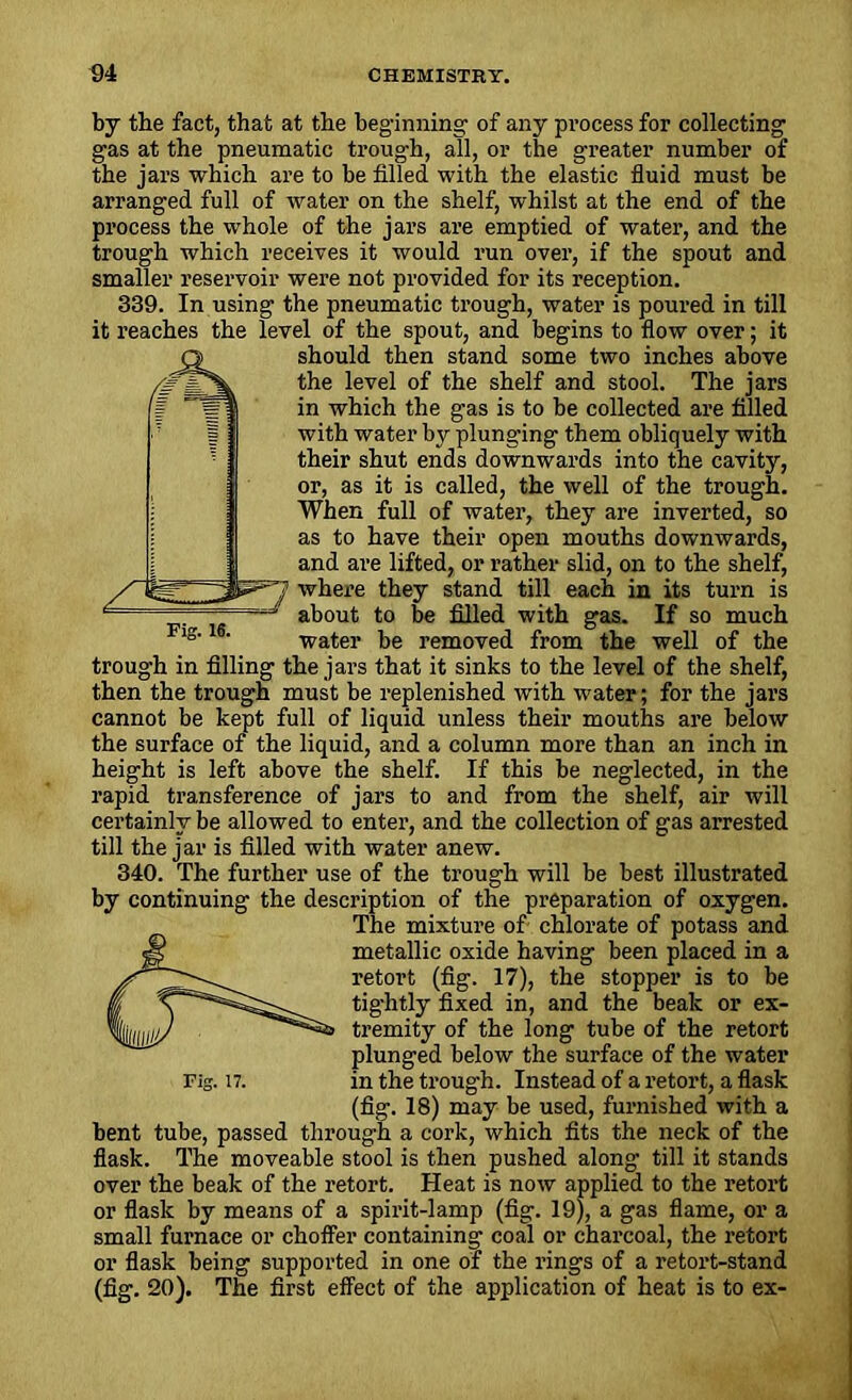 by the fact, that at the beginning of any process for collecting gas at the pneumatic trough, all, or the greater number of the jars which are to be filled with the elastic fluid must be arranged full of water on the shelf, whilst at the end of the process the whole of the jars are emptied of water, and the trough which receives it would run over, if the spout and smaller reservoir were not provided for its reception. 339. In using the pneumatic trough, water is poured in till it reaches the level of the spout, and begins to flow over; it should then stand some two inches above the level of the shelf and stool. The jars in which the gas is to be collected are filled with water by plunging them obliquely with their shut ends downwards into the cavity, or, as it is called, the well of the trough. When full of water, they are inverted, so as to have their open mouths downwards, and are lifted, or rather slid, on to the shelf, where they stand till each in its turn is about to be filled with gas. If so much water be removed from the well of the trough in filling the jars that it sinks to the level of the shelf, then the trough must be replenished with water; for the jars cannot be kept full of liquid unless their mouths are below the surface of the liquid, and a column more than an inch in height is left above the shelf. If this be neglected, in the rapid transference of jars to and from the shelf, air will certainly be allowed to enter, and the collection of gas arrested till the j ar is filled with water anew. 340. The further use of the trough will be best illustrated by continuing the description of the preparation of oxygen. The mixture of chlorate of potass and metallic oxide having been placed in a retort (fig. 17), the stopper is to be tig'htly fixed in, and the beak or ex- tremity of the long tube of the retort plunged below the surface of the water Fig. n. in the troug-h. Instead of a retort, a flask (fig. 18) may be used, furnished with a bent tube, passed through a cork, which fits the neck of the flask. The moveable stool is then pushed along till it stands over the beak of the retort. Heat is now applied to the retort or flask by means of a spirit-lamp (fig. 19), a gas flame, or a small furnace or choffer containing coal or charcoal, the retort or flask being supported in one of the rings of a retort-stand (fig. 20). The first effect of the application of heat is to ex-